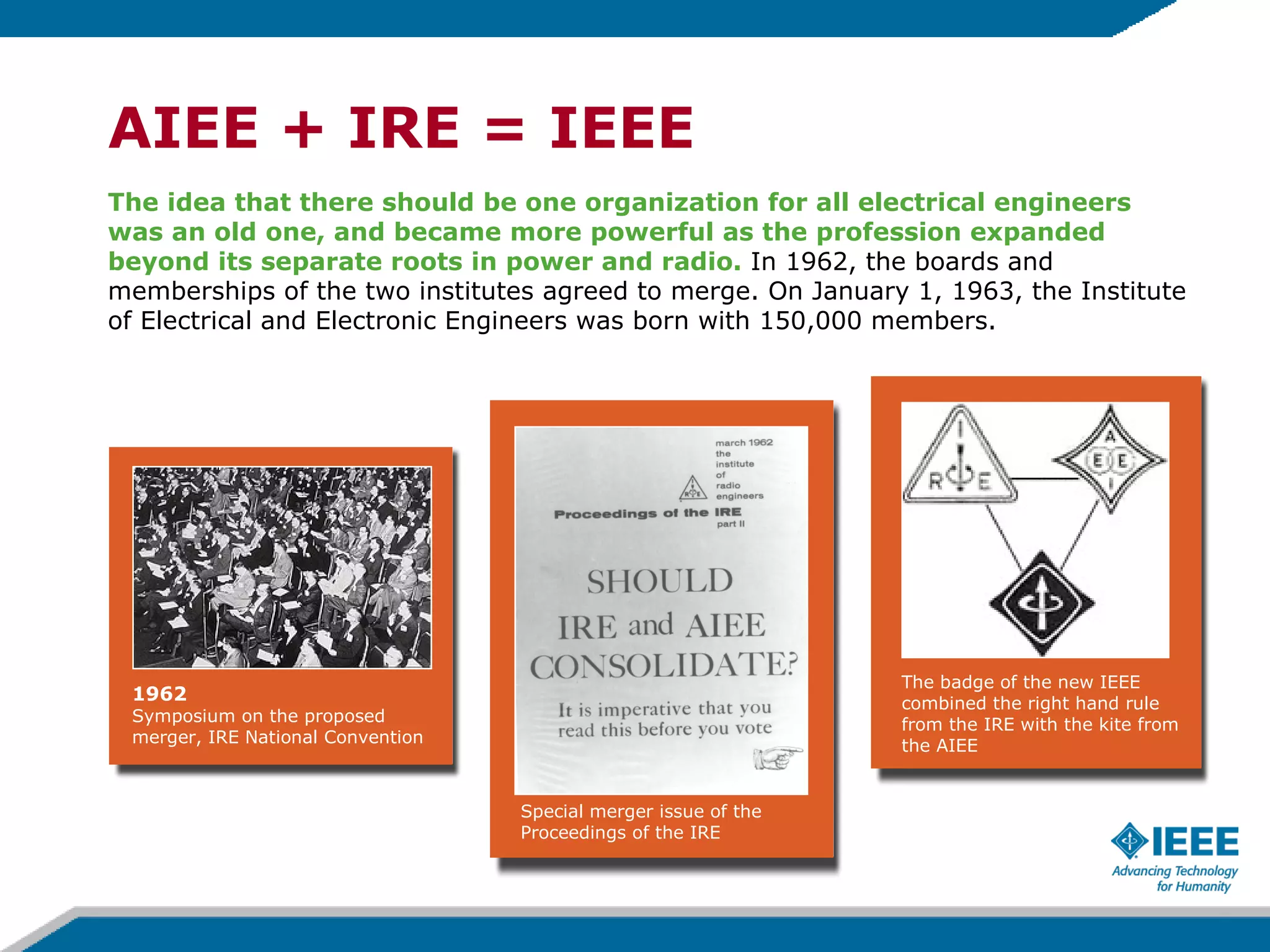 AIEE + IRE = IEEE The idea that there should be one organization for all electrical engineers was an old one, and became more powerful as the profession expanded beyond its separate roots in power and radio.  In 1962, the boards and memberships of the two institutes agreed to merge. On January 1, 1963, the Institute of Electrical and Electronic Engineers was born with 150,000 members. 1962  Symposium on the proposed merger, IRE National Convention Special merger issue of the Proceedings of the IRE The badge of the new IEEE combined the right hand rule from the IRE with the kite from the AIEE 
