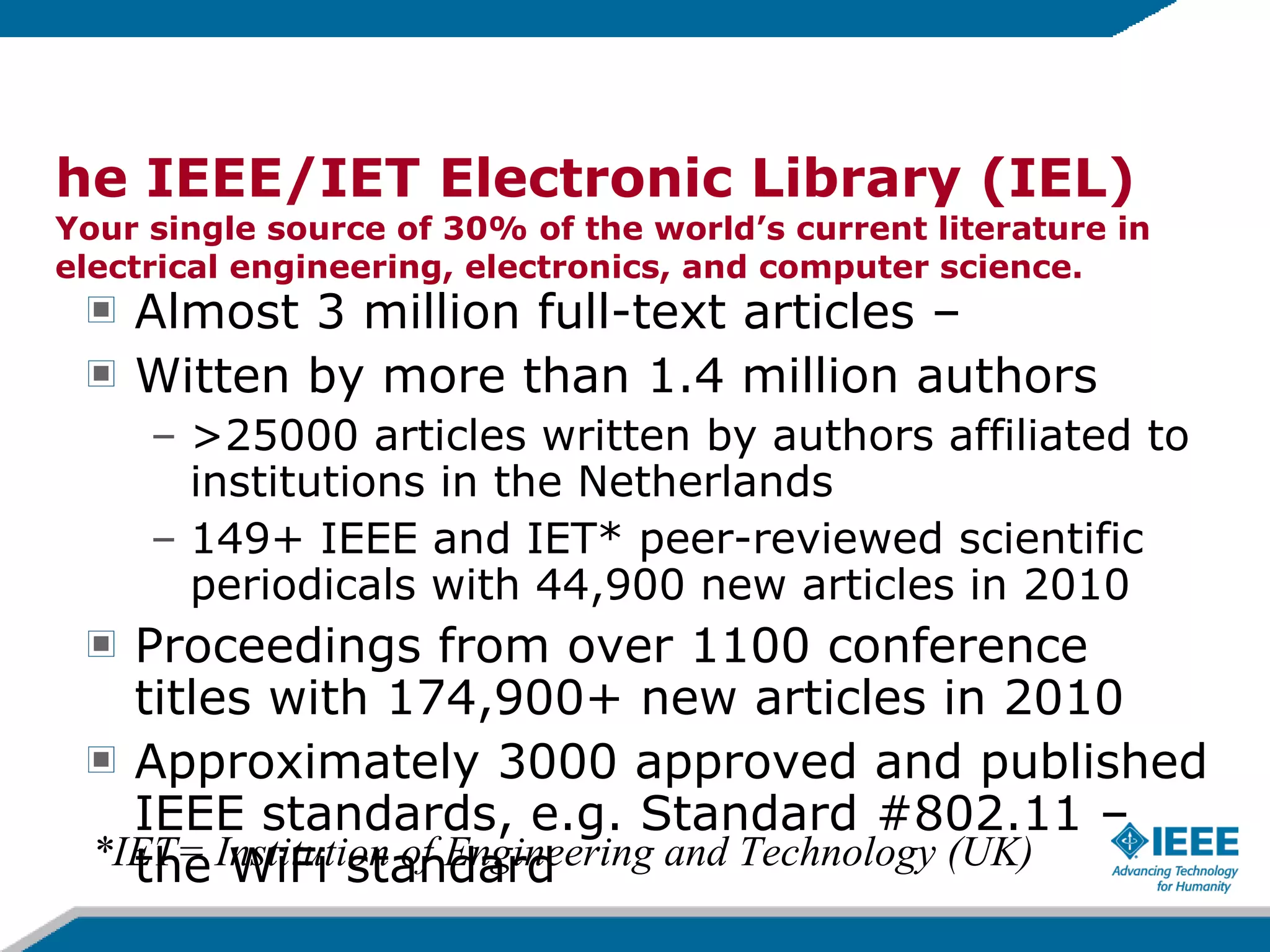 The IEEE/IET Electronic Library (IEL) Your single source of 30% of the world’s current literature in electrical engineering, electronics, and computer science.  Almost 3 million full-text articles –  Witten by more than 1.4 million authors  >25000 articles written by authors affiliated to  institutions in the Netherlands 149+ IEEE and IET* peer-reviewed scientific periodicals with 44,900 new articles in 2010 Proceedings from over 1100 conference titles with 174,900+ new articles in 2010 Approximately 3000 approved and published IEEE standards, e.g. Standard #802.11 – the WiFi standard *IET= Institution of Engineering and Technology (UK) 