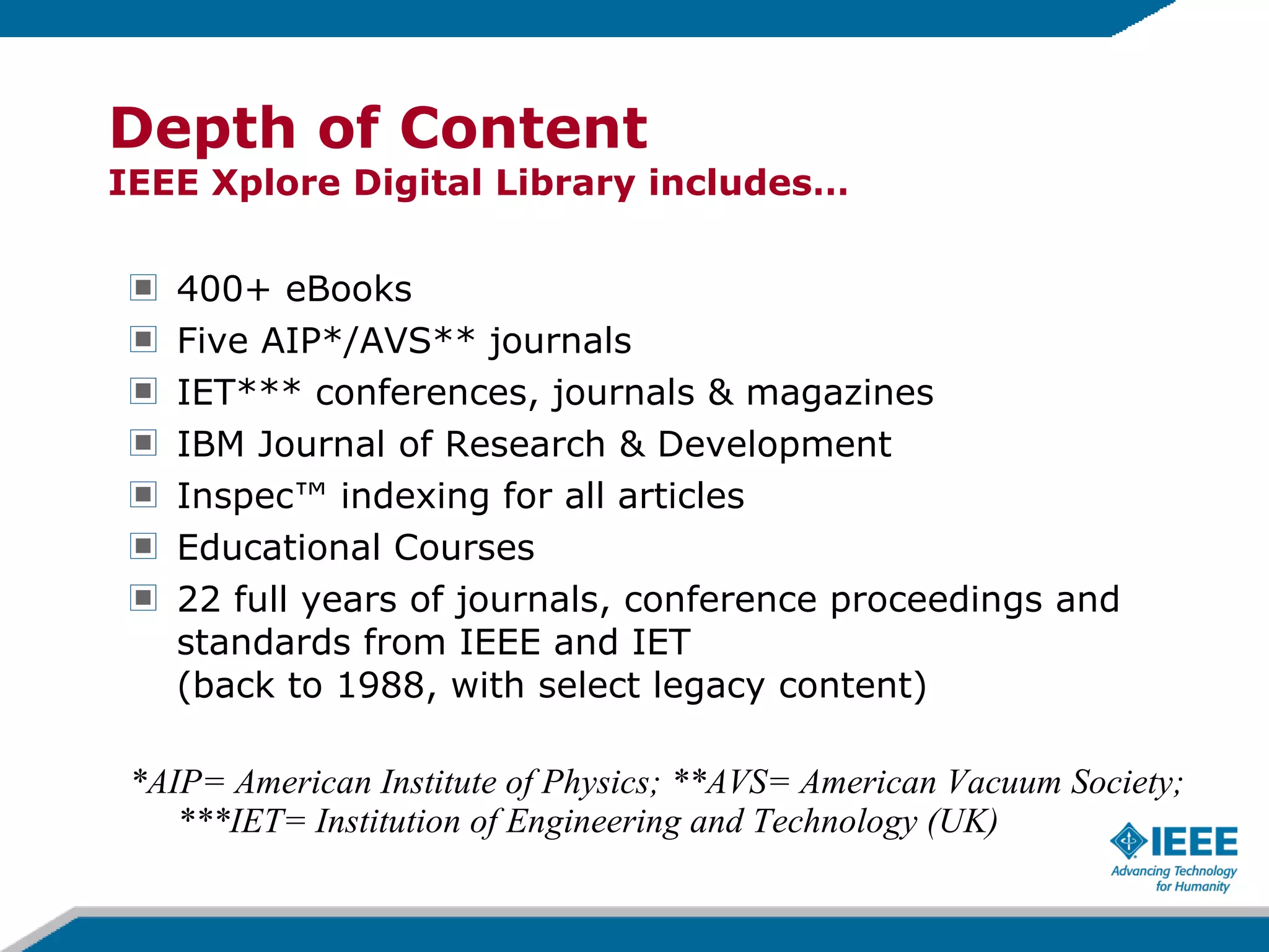 400+ eBooks Five AIP*/AVS** journals IET*** conferences, journals & magazines IBM Journal of Research & Development Inspec™ indexing for all articles Educational Courses 22 full years of journals, conference proceedings and standards from IEEE and IET  (back to 1988, with select legacy content) *AIP= American Institute of Physics; **AVS= American Vacuum Society; ***IET= Institution of Engineering and Technology (UK) Depth of Content IEEE Xplore Digital Library includes… 