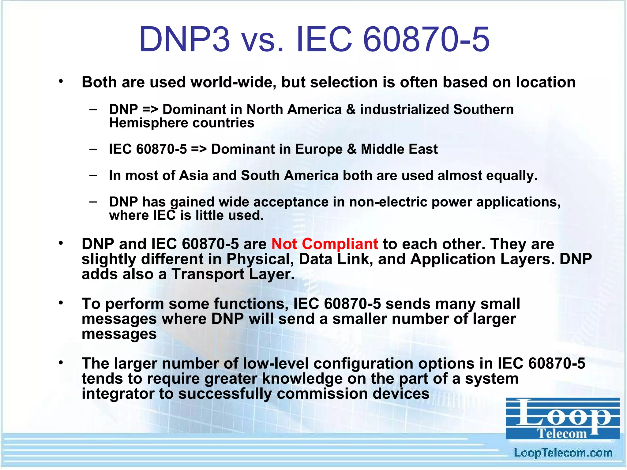 DNP3 vs. IEC 60870-5 Both are used world-wide, but selection is often based on location DNP => Dominant in North America & industrialized Southern Hemisphere countries IEC 60870-5 => Dominant in Europe & Middle East In most of Asia and South America both are used almost equally. DNP has gained wide acceptance in non-electric power applications, where IEC is little used. DNP and IEC 60870-5 are  Not Compliant  to each other. They are slightly different in Physical, Data Link, and Application Layers. DNP adds also a Transport Layer. To perform some functions, IEC 60870-5 sends many small messages where DNP will send a smaller number of larger messages The larger number of low-level configuration options in IEC 60870-5 tends to require greater knowledge on the part of a system integrator to successfully commission devices 