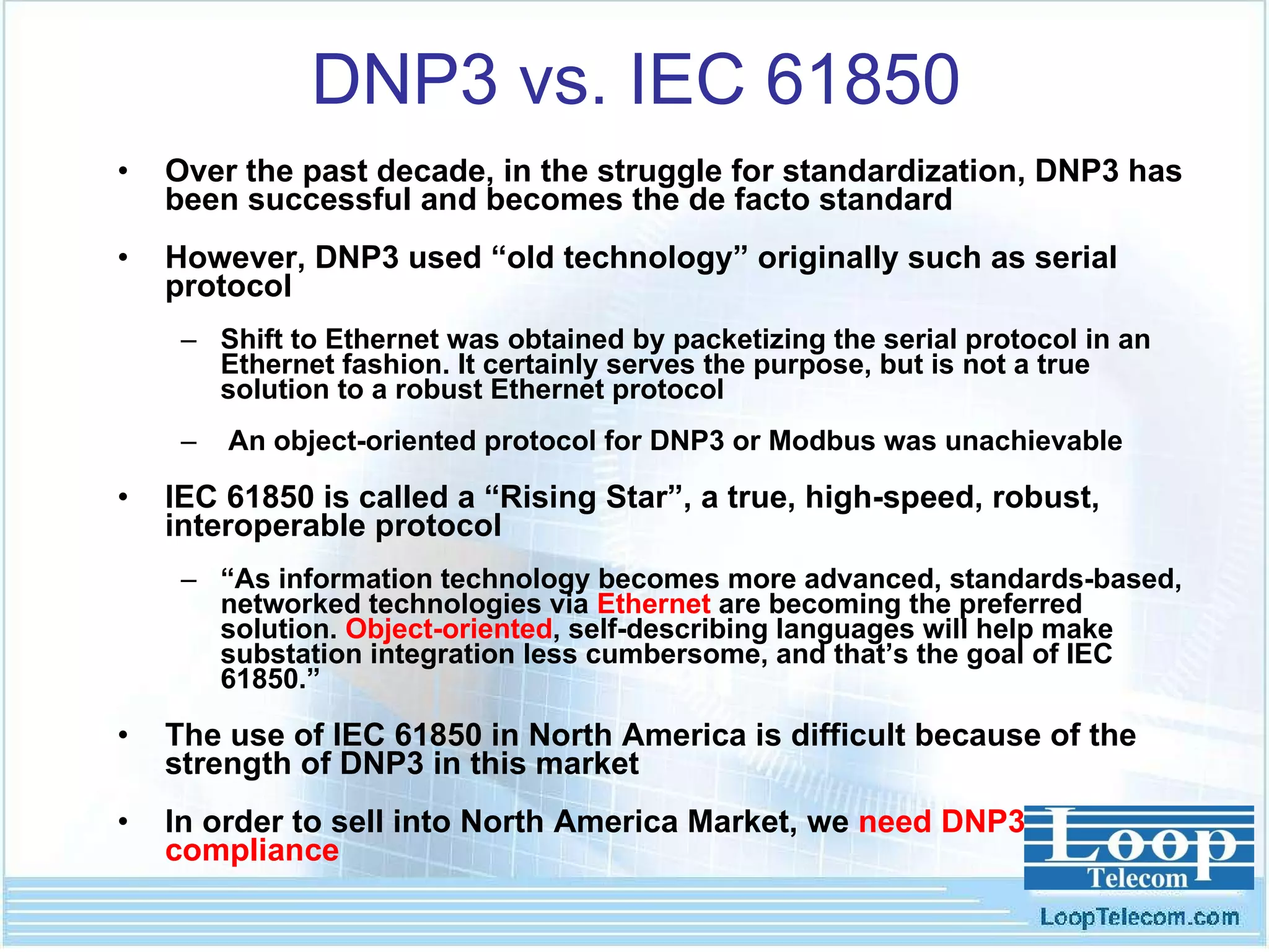 DNP3 vs. IEC 61850 Over the past decade, in the struggle for standardization, DNP3 has been successful and becomes the de facto standard However, DNP3 used “old technology” originally such as serial protocol Shift to Ethernet was obtained by packetizing the serial protocol in an Ethernet fashion. It certainly serves the purpose, but is not a true solution to a robust Ethernet protocol An object-oriented protocol for DNP3 or Modbus was unachievable  IEC 61850 is called a “Rising Star”, a true, high-speed, robust, interoperable protocol “ As information technology becomes more advanced, standards-based, networked technologies via  Ethernet  are becoming the preferred solution.  Object-oriented , self-describing languages will help make substation integration less cumbersome, and that’s the goal of IEC 61850.” The use of IEC 61850 in North America is difficult because of the strength of DNP3 in this market In order to sell into North America Market, we  need DNP3 compliance 