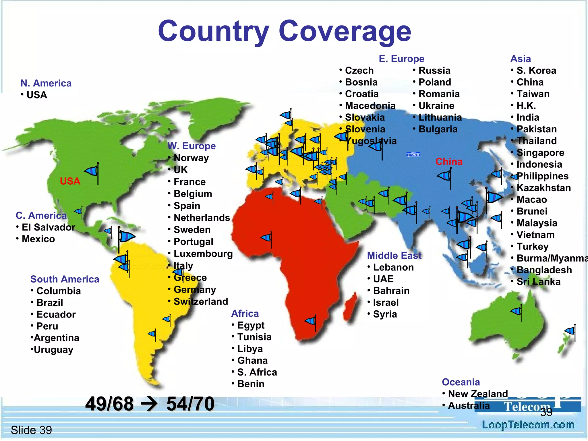Country Coverage Installation in 70 countries E. Europe Czech Bosnia Croatia Macedonia Slovakia Slovenia Yugoslavia Asia   S. Korea China Taiwan H.K. India Pakistan Thailand Singapore Indonesia Philippines Kazakhstan Macao Brunei Malaysia Vietnam Turkey Burma/Myanmar Bangladesh Sri Lanka Middle East Lebanon UAE Bahrain Israel Syria South America Columbia Brazil Ecuador Peru Argentina Uruguay USA China Africa Egypt Tunisia Libya Ghana S. Africa Benin Russia Poland Romania Ukraine Lithuania Bulgaria C. America El Salvador Mexico W. Europe Norway UK France Belgium Spain Netherlands Sweden Portugal Luxembourg Italy Greece Germany Switzerland Oceania New Zealand Australia N. America USA 49/68    54/70  