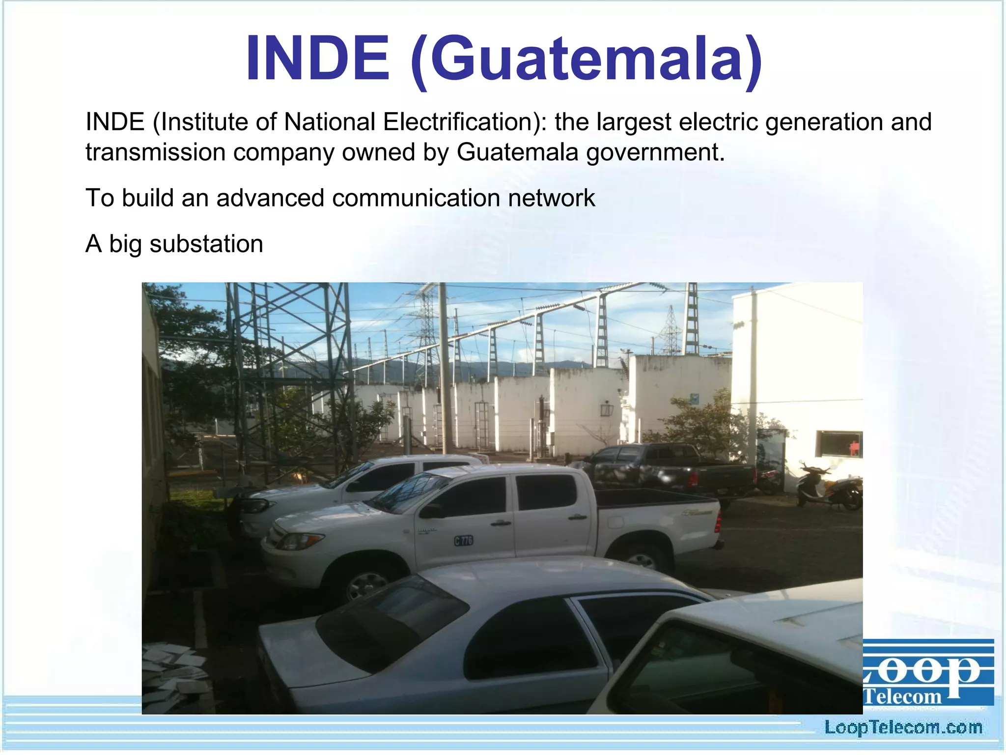 INDE (Guatemala) INDE (Institute of National Electrification): the largest electric generation and transmission company owned by Guatemala government.  To build an advanced communication network  A big substation 