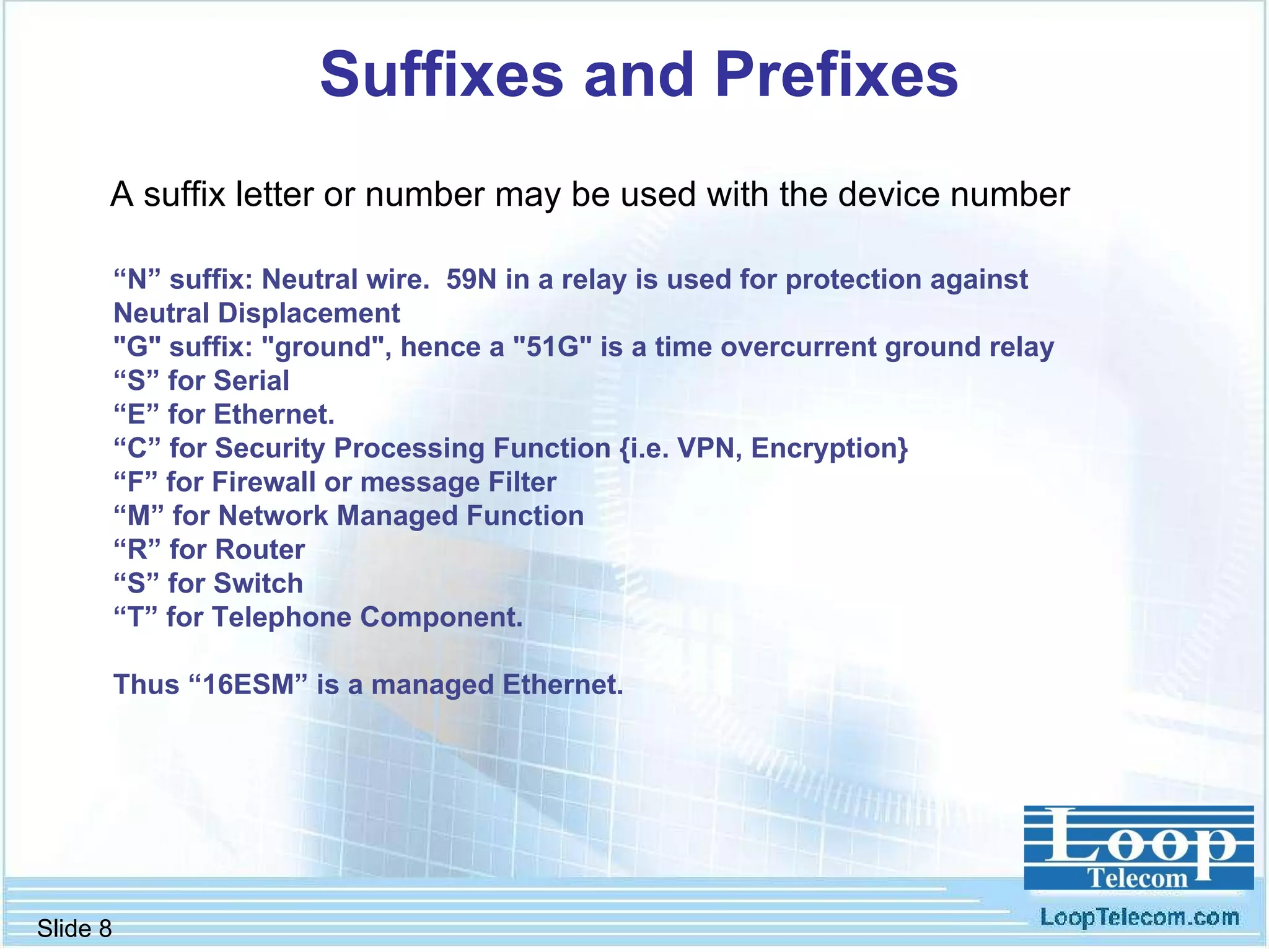 Suffixes and Prefixes “ N” suffix: Neutral wire.  59N in a relay is used for protection against  Neutral Displacement  "G" suffix: "ground", hence a "51G" is a time overcurrent ground relay “ S” for Serial  “ E” for Ethernet.  “ C” for Security Processing Function {i.e. VPN, Encryption} “ F” for Firewall or message Filter “ M” for Network Managed Function  “ R” for Router “ S” for Switch  “ T” for Telephone Component.  Thus “16ESM” is a managed Ethernet. A suffix letter or number may be used with the device number 