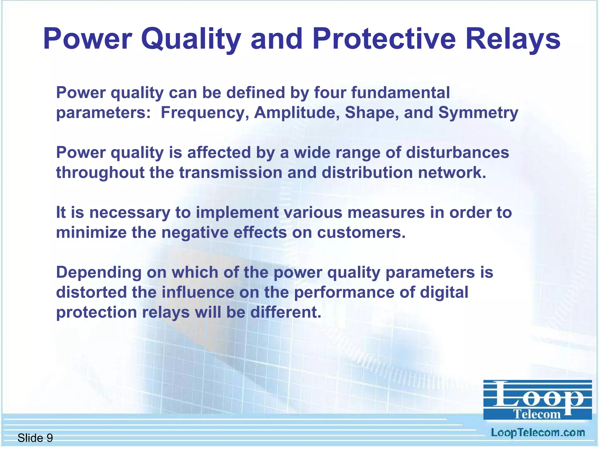 Power Quality and Protective Relays Power quality can be defined by four fundamental parameters:  Frequency, Amplitude, Shape, and Symmetry Power quality is affected by a wide range of disturbances throughout the transmission and distribution network. It is necessary to implement various measures in order to minimize the negative effects on customers.  Depending on which of the power quality parameters is distorted the influence on the performance of digital protection relays will be different. 