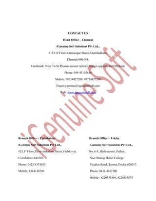 CONTACT US
Head Office – Chennai
iGenuine Soft Solutions Pvt Ltd.,
#153, II Floor,Karuneegar Street,Adambakkam,
Chennai-600 088,
Landmark: Near To St.Thomas mount railway Station opposite to IOB Bank
Phone: 044-43102616
Mobile: 08754427208, 08754427209
Enquiry:contact@igenuinesoft.com
Web: www.igenuinesoft.com

Branch Office – Coimbatore

Branch Office – Trichy

iGenuine Soft Solutions Pvt Ltd.,

iGenuine Soft Solutions Pvt Ltd.,

#23,1st Floor,Thiruvenkadam Street,Vadakovai,

No: 6-E, Rishivanam, Puthur,

Coimbatore-641002.

Near Bishop Heber College,

Phone: 0422-4374053

Vayalur Road, Tennur,Trichy-620017.

Mobile: 8344140708

Phone: 0431-4012700
Mobile : 8220555869, 8220555879

 