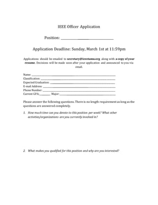 IEEE Officer Application
Position: __________________________________
Application Deadline: Sunday, March 1st at 11:59pm
Applications should be emailed to secretary@ieeetamu.org along with a copy of your
resume. Decisions will be made soon after your application and announced to you via
email.
Name: _______________________________________________________________________________
Classification: ______________________________________________________________________
Expected Graduation: _____________________________________________________________
E-mail Address: ____________________________________________________________________
Phone Number: ____________________________________________________________________
Current GPA:__________ Major:______ ______________________________________________
Please answer the following questions. There is no length requirement as long as the
questions are answered completely.
1. How much time can you devote to this position per week? What other
activities/organizations are you currently involved in?
2. What makes you qualified for this position and why are you interested?
 