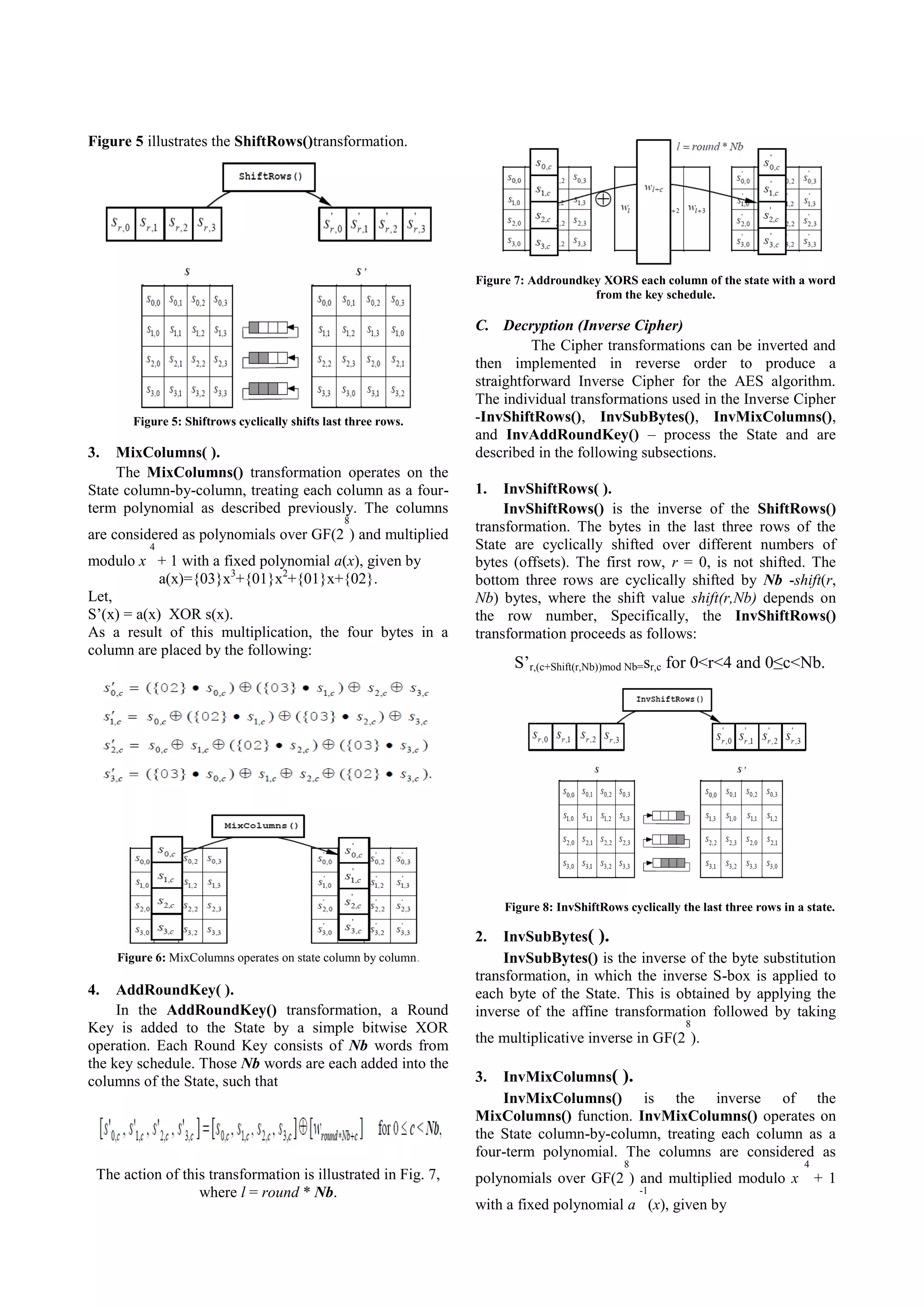 Figure 5 illustrates the ShiftRows()transformation. Figure 7: Addroundkey XORS each column of the state with a word from the key schedule. Figure 5: Shiftrows cyclically shifts last three rows. 3. MixColumns( ). The MixColumns() transformation operates on the State column-by-column, treating each column as a fourterm polynomial as described previously. The columns 8 are considered as polynomials over GF(2 ) and multiplied 4 modulo x + 1 with a fixed polynomial a(x), given by a(x)={03}x3+{01}x2+{01}x+{02}. Let, S’(x) = a(x) XOR s(x). As a result of this multiplication, the four bytes in a column are placed by the following: C. Decryption (Inverse Cipher) The Cipher transformations can be inverted and then implemented in reverse order to produce a straightforward Inverse Cipher for the AES algorithm. The individual transformations used in the Inverse Cipher -InvShiftRows(), InvSubBytes(), InvMixColumns(), and InvAddRoundKey() – process the State and are described in the following subsections. 1. InvShiftRows( ). InvShiftRows() is the inverse of the ShiftRows() transformation. The bytes in the last three rows of the State are cyclically shifted over different numbers of bytes (offsets). The first row, r = 0, is not shifted. The bottom three rows are cyclically shifted by Nb -shift(r, Nb) bytes, where the shift value shift(r,Nb) depends on the row number, Specifically, the InvShiftRows() transformation proceeds as follows: S’r,(c+Shift(r,Nb))mod Nb=sr,c for 0<r<4 and 0≤c<Nb. Figure 8: InvShiftRows cyclically the last three rows in a state. InvSubBytes( ). InvSubBytes() is the inverse of the byte substitution transformation, in which the inverse S-box is applied to each byte of the State. This is obtained by applying the inverse of the affine transformation followed by taking 2. Figure 6: MixColumns operates on state column by column. 4. AddRoundKey( ). In the AddRoundKey() transformation, a Round Key is added to the State by a simple bitwise XOR operation. Each Round Key consists of Nb words from the key schedule. Those Nb words are each added into the columns of the State, such that The action of this transformation is illustrated in Fig. 7, where l = round * Nb. 8 the multiplicative inverse in GF(2 ). InvMixColumns( ). InvMixColumns() is the inverse of the MixColumns() function. InvMixColumns() operates on the State column-by-column, treating each column as a four-term polynomial. The columns are considered as 3. 8 4 polynomials over GF(2 ) and multiplied modulo x -1 with a fixed polynomial a (x), given by +1 