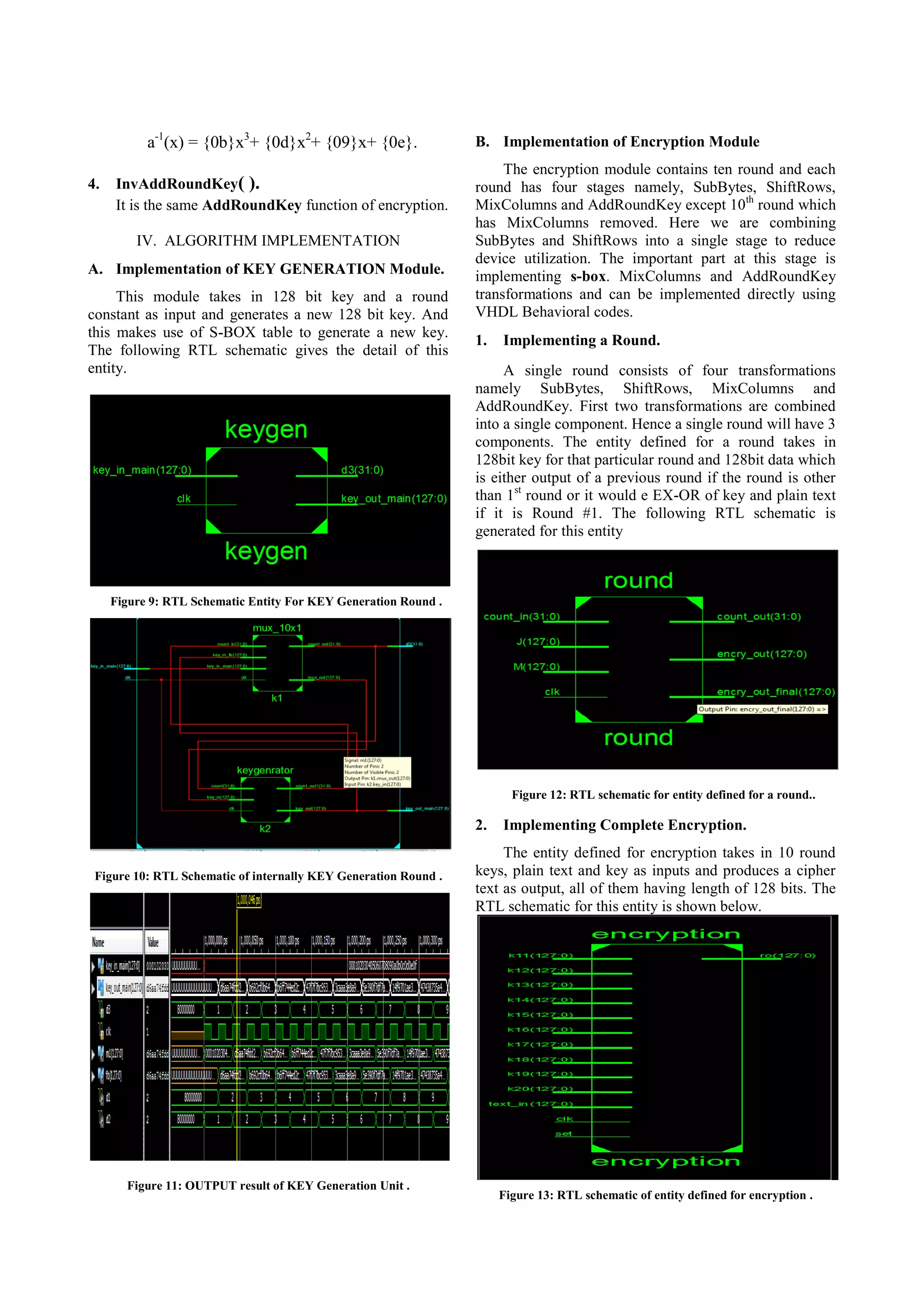 a-1(x) = {0b}x3+ {0d}x2+ {09}x+ {0e}. 4. InvAddRoundKey( ). It is the same AddRoundKey function of encryption. IV. ALGORITHM IMPLEMENTATION A. Implementation of KEY GENERATION Module. This module takes in 128 bit key and a round constant as input and generates a new 128 bit key. And this makes use of S-BOX table to generate a new key. The following RTL schematic gives the detail of this entity. B. Implementation of Encryption Module The encryption module contains ten round and each round has four stages namely, SubBytes, ShiftRows, MixColumns and AddRoundKey except 10th round which has MixColumns removed. Here we are combining SubBytes and ShiftRows into a single stage to reduce device utilization. The important part at this stage is implementing s-box. MixColumns and AddRoundKey transformations and can be implemented directly using VHDL Behavioral codes. 1. Implementing a Round. A single round consists of four transformations namely SubBytes, ShiftRows, MixColumns and AddRoundKey. First two transformations are combined into a single component. Hence a single round will have 3 components. The entity defined for a round takes in 128bit key for that particular round and 128bit data which is either output of a previous round if the round is other than 1st round or it would e EX-OR of key and plain text if it is Round #1. The following RTL schematic is generated for this entity Figure 9: RTL Schematic Entity For KEY Generation Round . Figure 12: RTL schematic for entity defined for a round.. 2. Figure 10: RTL Schematic of internally KEY Generation Round . Figure 11: OUTPUT result of KEY Generation Unit . Implementing Complete Encryption. The entity defined for encryption takes in 10 round keys, plain text and key as inputs and produces a cipher text as output, all of them having length of 128 bits. The RTL schematic for this entity is shown below. Figure 13: RTL schematic of entity defined for encryption . 