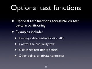 Optional test functions
• Optional test functions accessible via test
  pattern partitioning
• Examples include:
  •   Reading a device identiﬁcation (ID)

  •   Control line continuity test

  •   Built-in self test (BIST) access

  •   Other public or private commands


                           11
 