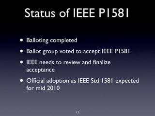 Status of IEEE P1581

• Balloting completed
• Ballot group voted to accept IEEE P1581
• IEEE needs to review and ﬁnalize
  acceptance
• Ofﬁcial adoption as IEEE Std 1581 expected
  for mid 2010


                    12
 