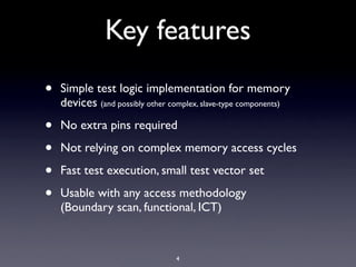 Key features
•   Simple test logic implementation for memory
    devices (and possibly other complex, slave-type components)

•   No extra pins required

•   Not relying on complex memory access cycles

•   Fast test execution, small test vector set

•   Usable with any access methodology
    (Boundary scan, functional, ICT)


                                 4
 