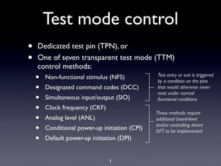 Test mode control
•   Dedicated test pin (TPN), or
•   One of seven transparent test mode (TTM)
    control methods:
    •   Non-functional stimulus (NFS)           Test entry or exit is triggered
                                                by a condition on the pins
    •   Designated command codes (DCC)          that would otherwise never
                                                exist under normal
    •   Simultaneous input/output (SIO)         functional conditions
    •   Clock frequency (CKF)
                                                These methods require
    •   Analog level (ANL)                      additional board-level

    •   Conditional power-up initiation (CPI)   and/or controlling device
                                                DFT to be implemented
    •   Default power-up initiation (DPI)


                                5
 