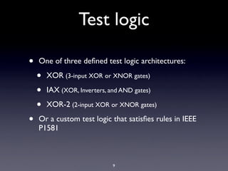 Test logic

•   One of three deﬁned test logic architectures:

    •   XOR (3-input XOR or XNOR gates)

    •   IAX (XOR, Inverters, and AND gates)

    •   XOR-2 (2-input XOR or XNOR gates)

•   Or a custom test logic that satisﬁes rules in IEEE
    P1581



                              9
 