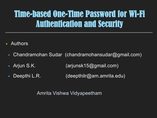 Time-based One-Time Password for Wi-Fi
Authentication and Security
▸ Chandramohan Sudar (chandramohansudar@gmail.com)
▸ Arjun S.K. (arjunsk15@gmail.com)
▸ Deepthi L.R. (deepthilr@am.amrita.edu)
▸ Authors
Amrita Vishwa Vidyapeetham
 