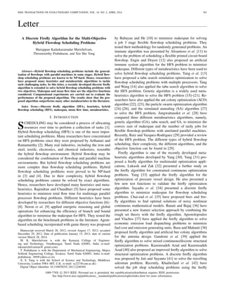 IEEE TRANSACTIONS ON EVOLUTIONARY COMPUTATION, VOL. 18, NO. 2, APRIL 2014 301
Letter
A Discrete Fireﬂy Algorithm for the Multi-Objective
Hybrid Flowshop Scheduling Problems
Mariappan Kadarkarainadar Marichelvam,
Thirumoorthy Prabaharan, and Xin She Yang
Abstract—Hybrid ﬂowshop scheduling problems include the general-
ization of ﬂowshops with parallel machines in some stages. Hybrid ﬂow-
shop scheduling problems are known to be NP-hard. Hence, researchers
have proposed many heuristics and metaheuristic algorithms to tackle
such challenging tasks. In this letter, a recently developed discrete ﬁreﬂy
algorithm is extended to solve hybrid ﬂowshop scheduling problems with
two objectives. Makespan and mean ﬂow time are the objective functions
considered. Computational experiments are carried out to evaluate the
performance of the proposed algorithm. The results show that the pro-
posed algorithm outperforms many other metaheuristics in the literature.
Index Terms—Discrete ﬁreﬂy algorithm (DFA), heuristics, hybrid
ﬂowshop scheduling (HFS), makespan, mean ﬂow time, metaheuristics.
I. Introduction
SCHEDULING may be considered a process of allocating
resources over time to perform a collection of tasks [1].
Hybrid ﬂowshop scheduling (HFS) is one of the most impor-
tant scheduling problems. Many researchers have concentrated
on HFS problems since they were proposed by Arthanari and
Ramamurthy [2]. Many real industries, including the iron and
steel, textile, electronics, and chemical industires, resemble
the hybrid ﬂowshop environment. Hybrid ﬂowshop may be
considered the combination of ﬂowshop and parallel machine
environments. But hybrid ﬂowshop scheduling problems are
more complex than ﬂowshop scheduling problems. Hybrid
ﬂowshop scheduling problems were proved to be NP-hard
in [3] and [4]. Due to their complexity, hybrid ﬂowshop
scheduling problems cannot be solved by exact algorithms.
Hence, researchers have developed many heuristics and meta-
heuristics. Rajendran and Chaudhuri [5] have proposed some
heuristics to minimize total ﬂow time for multistage parallel
processor ﬂowshop problems. Different heuristics have been
developed by researchers for different objective functions [6]–
[8]. Neron et al. [9] applied energetic reasoning and global
operations for enhancing the efﬁciency of branch and bound
algorithm to minimize the makespan for HFS. They tested the
algorithm on the benchmark problems in the literature. Agent-
based scheduling incorporated with game theory was proposed
Manuscript received March 28, 2012; revised August 17, 2012; accepted
December 29, 2012. Date of publication January 15, 2013; date of current
version March 28, 2014.
M. K. Marichelvam is with the Kamaraj College of Engineer-
ing and Technology, Virudhunagar, Tamil Nadu 626001, India (e-mail:
mkmarichelvamme@ gmail.com).
T. Prabaharan is with the Department of Mechanical Engineering, Mepco
Schlenk Engineering College, Sivakasi, Tamil Nadu 626001, India (e-mail:
prabaharan−369@yahoo.co.in).
X. S. Yang is with the School of Science and Technology, Middlesex
University, London NW4 4BT, U.K. (e-mail: xy227@cam.ac.uk).
Digital Object Identiﬁer 10.1109/TEVC.2013.2240304
by Babayan and He [10] to minimize makespan for solving
n job 3 stage ﬂexible ﬂowshop scheduling problems. They
tested their methodology for randomly generated problems. An
immune algorithm was presented by Alisantoso et al. [11] to
solve the problem of scheduling a ﬂexible printed circuit board
ﬂowshop. Engin and Doyen [12] also proposed an artiﬁcial
immune system algorithm for the HFS problem to minimize
makespan. Different types of metaheuristics have been used to
solve hybrid ﬂowshop scheduling problems. Yang et al. [13]
have proposed a tabu search simulation optimization to solve
ﬂowshop scheduling problems with multiple processors. Tang
and Wang [14] also applied the tabu search algorithm to solve
the HFS problem. Genetic algorithm is a widely used meta-
heuristics algorithm to solve the HFS problem [15]–[21]. Re-
searchers have also applied the ant colony optimization (ACO)
algorithm [22], [23], the particle swarm optimization algorithm
[24]–[26], and the simulated annealing (SA) algorithm [27]
to solve the HFS problem. Jungwattanakit et al. [28] have
compared three different metaheuristics algorithms, namely,
genetic algorithm (GA), tabu search, and SA, to minimize the
convex sum of makespan and the number of tardy jobs for
ﬂexible ﬂowshop problems with unrelated parallel machines.
Recently, Ruiz and Vazquez-Rodriguez [29] provided a review
of the HFS problem. The different types of hybrid ﬂowshop
scheduling, their complexity, the different algorithms, and the
objective function can be found in [29].
Fireﬂy algorithm is one of the recently developed meta-
heuristic algorithms developed by Yang [30]. Yang [31] pro-
posed a ﬁreﬂy algorithm for multimodal optimization appli-
cations. Lukasik and Zak [32] presented a further study on
the ﬁreﬂy algorithm for constrained continuous optimization
problems. Yang [33] applied the ﬁreﬂy algorithm for the
optimization of pressure vessel design. He also presented a
few new test functions to validate the ﬁreﬂy optimization
algorithm. Sayadia et al. [34] presented a discrete ﬁreﬂy
algorithm to minimize makespan for ﬂowshop scheduling
problems. Chai-ead et al. [35] have proposed bees and ﬁre-
ﬂy algorithms to ﬁnd optimal solutions of noisy nonlinear
continuous mathematical models. Banati and Bajaj [36] have
presented a new feature selection approach by combining the
rough set theory with the ﬁreﬂy algorithm. Apostolopoulos
and Vlachos [37] have applied the ﬁreﬂy algorithm to solve
economic emission load dispatching problems to minimize
fuel cost and emission generating units. Basu and Mahanti [38]
proposed ﬁreﬂy algorithm and artiﬁcial bee colony algorithms
for the antenna design. Gandomi et al. [39] applied the
ﬁreﬂy algorithm to solve mixed continuous/discrete structural
optimization problems. Kazemzadeh Azad and Kazemzadeh
Azad [40] also proposed an improved ﬁreﬂy algorithm to solve
structural optimization problems. A discrete ﬁreﬂy algorithm
was proposed by Jati and Suyanto [41] to solve the travelling
salesman problem. Recently, Khadwilard et al. [42] have
solved the job shop scheduling problems using the ﬁreﬂy
1089-778X c 2013 IEEE. Personal use is permitted, but republication/redistribution requires IEEE permission.
See http://www.ieee.org/publications standards/publications/rights/index.html for more information.
 