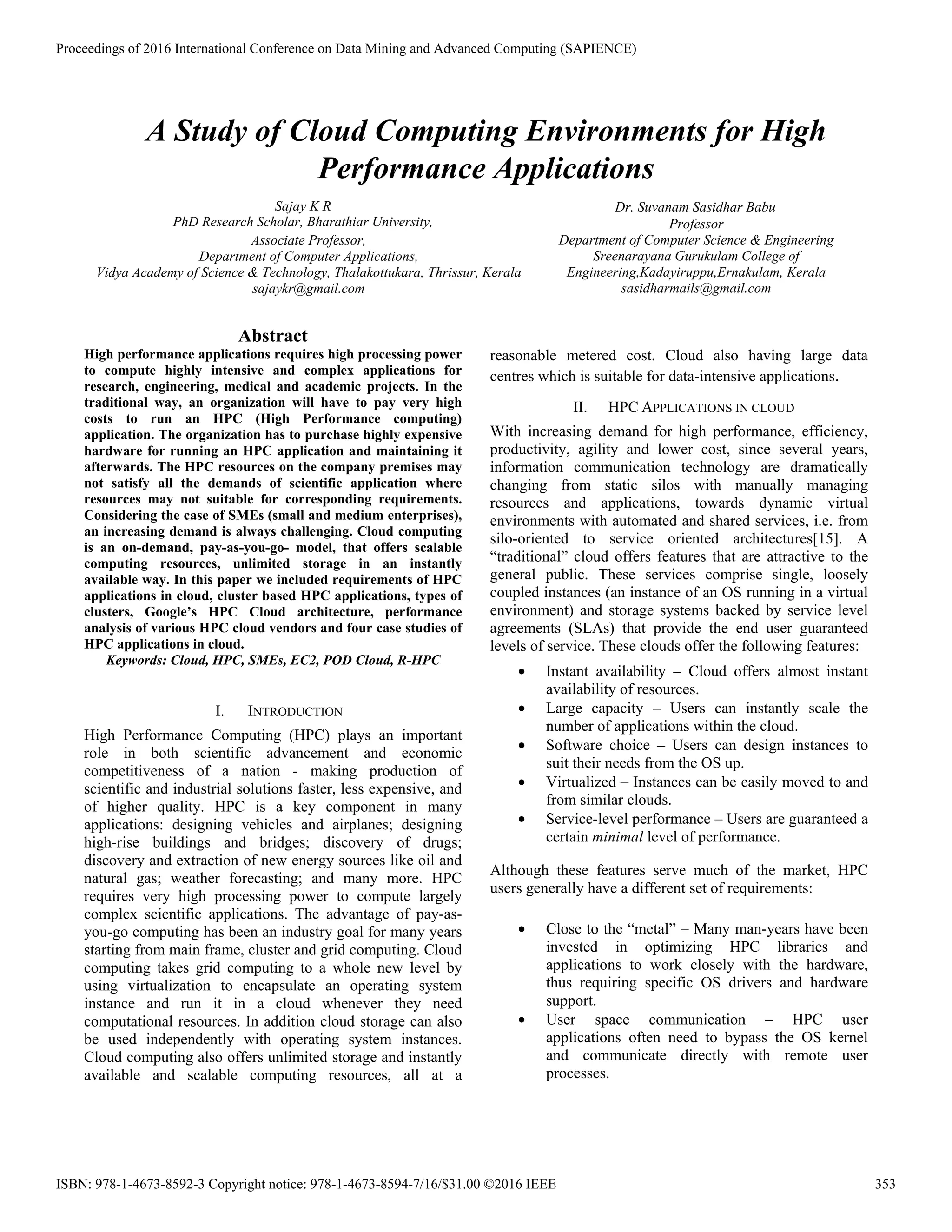A Study of Cloud Computing Environments for High
Performance Applications
Sajay K R
PhD Research Scholar, Bharathiar University,
Associate Professor,
Department of Computer Applications,
Vidya Academy of Science & Technology, Thalakottukara, Thrissur, Kerala
sajaykr@gmail.com
Dr. Suvanam Sasidhar Babu
Professor
Department of Computer Science & Engineering
Sreenarayana Gurukulam College of
Engineering,Kadayiruppu,Ernakulam, Kerala
sasidharmails@gmail.com
Abstract
High performance applications requires high processing power
to compute highly intensive and complex applications for
research, engineering, medical and academic projects. In the
traditional way, an organization will have to pay very high
costs to run an HPC (High Performance computing)
application. The organization has to purchase highly expensive
hardware for running an HPC application and maintaining it
afterwards. The HPC resources on the company premises may
not satisfy all the demands of scientific application where
resources may not suitable for corresponding requirements.
Considering the case of SMEs (small and medium enterprises),
an increasing demand is always challenging. Cloud computing
is an on-demand, pay-as-you-go- model, that offers scalable
computing resources, unlimited storage in an instantly
available way. In this paper we included requirements of HPC
applications in cloud, cluster based HPC applications, types of
clusters, Google’s HPC Cloud architecture, performance
analysis of various HPC cloud vendors and four case studies of
HPC applications in cloud.
Keywords: Cloud, HPC, SMEs, EC2, POD Cloud, R-HPC
I. INTRODUCTION
High Performance Computing (HPC) plays an important
role in both scientific advancement and economic
competitiveness of a nation - making production of
scientific and industrial solutions faster, less expensive, and
of higher quality. HPC is a key component in many
applications: designing vehicles and airplanes; designing
high-rise buildings and bridges; discovery of drugs;
discovery and extraction of new energy sources like oil and
natural gas; weather forecasting; and many more. HPC
requires very high processing power to compute largely
complex scientific applications. The advantage of pay-as-
you-go computing has been an industry goal for many years
starting from main frame, cluster and grid computing. Cloud
computing takes grid computing to a whole new level by
using virtualization to encapsulate an operating system
instance and run it in a cloud whenever they need
computational resources. In addition cloud storage can also
be used independently with operating system instances.
Cloud computing also offers unlimited storage and instantly
available and scalable computing resources, all at a
reasonable metered cost. Cloud also having large data
centres which is suitable for data-intensive applications.
II. HPC APPLICATIONS IN CLOUD
With increasing demand for high performance, efficiency,
productivity, agility and lower cost, since several years,
information communication technology are dramatically
changing from static silos with manually managing
resources and applications, towards dynamic virtual
environments with automated and shared services, i.e. from
silo-oriented to service oriented architectures[15]. A
“traditional” cloud offers features that are attractive to the
general public. These services comprise single, loosely
coupled instances (an instance of an OS running in a virtual
environment) and storage systems backed by service level
agreements (SLAs) that provide the end user guaranteed
levels of service. These clouds offer the following features:
• Instant availability – Cloud offers almost instant
availability of resources.
• Large capacity – Users can instantly scale the
number of applications within the cloud.
• Software choice – Users can design instances to
suit their needs from the OS up.
• Virtualized – Instances can be easily moved to and
from similar clouds.
• Service-level performance – Users are guaranteed a
certain minimal level of performance.
Although these features serve much of the market, HPC
users generally have a different set of requirements:
• Close to the “metal” – Many man-years have been
invested in optimizing HPC libraries and
applications to work closely with the hardware,
thus requiring specific OS drivers and hardware
support.
• User space communication – HPC user
applications often need to bypass the OS kernel
and communicate directly with remote user
processes.
Proceedings of 2016 International Conference on Data Mining and Advanced Computing (SAPIENCE)
ISBN: 978-1-4673-8592-3 Copyright notice: 978-1-4673-8594-7/16/$31.00 ©2016 IEEE 353
 