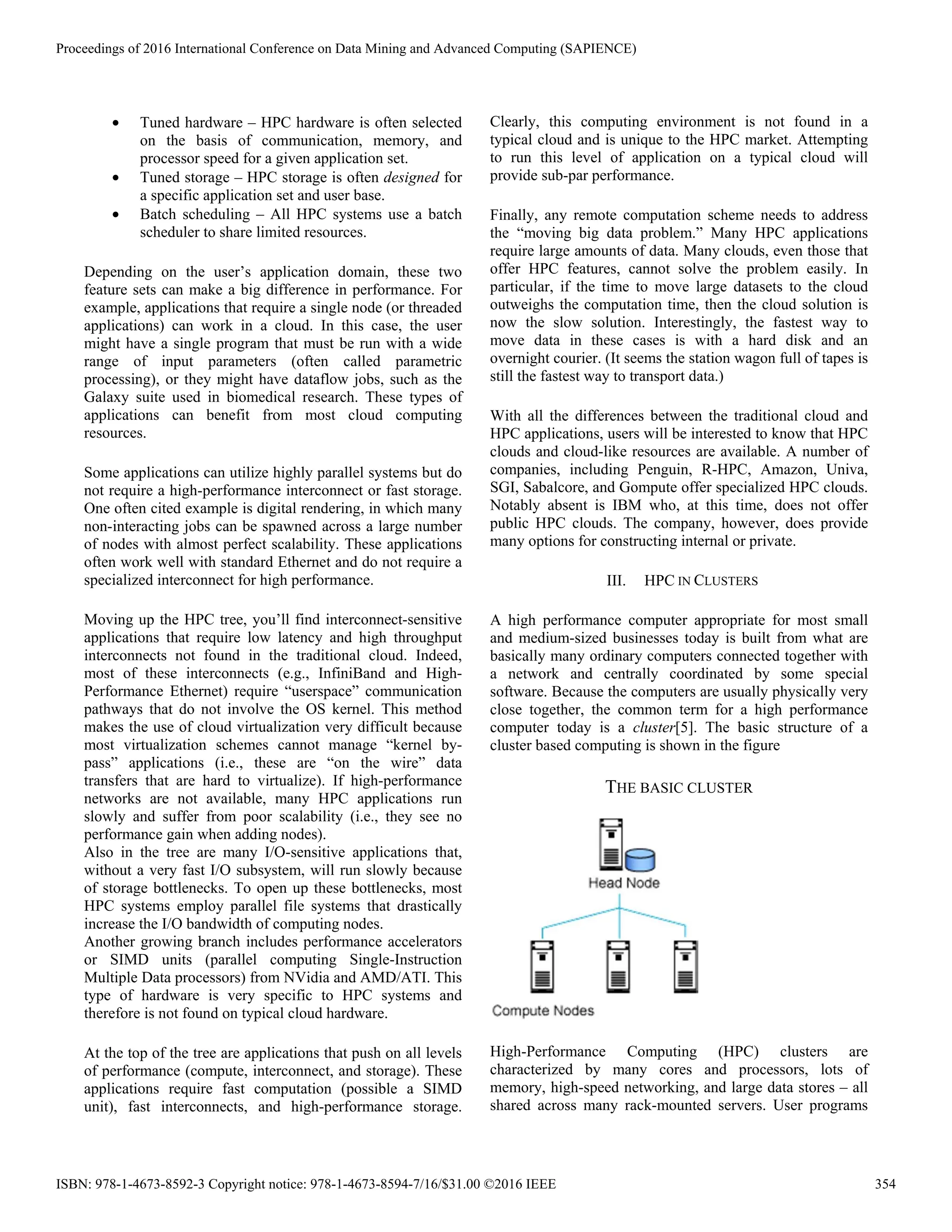 • Tuned hardware – HPC hardware is often selected
on the basis of communication, memory, and
processor speed for a given application set.
• Tuned storage – HPC storage is often designed for
a specific application set and user base.
• Batch scheduling – All HPC systems use a batch
scheduler to share limited resources.
Depending on the user’s application domain, these two
feature sets can make a big difference in performance. For
example, applications that require a single node (or threaded
applications) can work in a cloud. In this case, the user
might have a single program that must be run with a wide
range of input parameters (often called parametric
processing), or they might have dataflow jobs, such as the
Galaxy suite used in biomedical research. These types of
applications can benefit from most cloud computing
resources.
Some applications can utilize highly parallel systems but do
not require a high-performance interconnect or fast storage.
One often cited example is digital rendering, in which many
non-interacting jobs can be spawned across a large number
of nodes with almost perfect scalability. These applications
often work well with standard Ethernet and do not require a
specialized interconnect for high performance.
Moving up the HPC tree, you’ll find interconnect-sensitive
applications that require low latency and high throughput
interconnects not found in the traditional cloud. Indeed,
most of these interconnects (e.g., InfiniBand and High-
Performance Ethernet) require “userspace” communication
pathways that do not involve the OS kernel. This method
makes the use of cloud virtualization very difficult because
most virtualization schemes cannot manage “kernel by-
pass” applications (i.e., these are “on the wire” data
transfers that are hard to virtualize). If high-performance
networks are not available, many HPC applications run
slowly and suffer from poor scalability (i.e., they see no
performance gain when adding nodes).
Also in the tree are many I/O-sensitive applications that,
without a very fast I/O subsystem, will run slowly because
of storage bottlenecks. To open up these bottlenecks, most
HPC systems employ parallel file systems that drastically
increase the I/O bandwidth of computing nodes.
Another growing branch includes performance accelerators
or SIMD units (parallel computing Single-Instruction
Multiple Data processors) from NVidia and AMD/ATI. This
type of hardware is very specific to HPC systems and
therefore is not found on typical cloud hardware.
At the top of the tree are applications that push on all levels
of performance (compute, interconnect, and storage). These
applications require fast computation (possible a SIMD
unit), fast interconnects, and high-performance storage.
Clearly, this computing environment is not found in a
typical cloud and is unique to the HPC market. Attempting
to run this level of application on a typical cloud will
provide sub-par performance.
Finally, any remote computation scheme needs to address
the “moving big data problem.” Many HPC applications
require large amounts of data. Many clouds, even those that
offer HPC features, cannot solve the problem easily. In
particular, if the time to move large datasets to the cloud
outweighs the computation time, then the cloud solution is
now the slow solution. Interestingly, the fastest way to
move data in these cases is with a hard disk and an
overnight courier. (It seems the station wagon full of tapes is
still the fastest way to transport data.)
With all the differences between the traditional cloud and
HPC applications, users will be interested to know that HPC
clouds and cloud-like resources are available. A number of
companies, including Penguin, R-HPC, Amazon, Univa,
SGI, Sabalcore, and Gompute offer specialized HPC clouds.
Notably absent is IBM who, at this time, does not offer
public HPC clouds. The company, however, does provide
many options for constructing internal or private.
III. HPC IN CLUSTERS
A high performance computer appropriate for most small
and medium-sized businesses today is built from what are
basically many ordinary computers connected together with
a network and centrally coordinated by some special
software. Because the computers are usually physically very
close together, the common term for a high performance
computer today is a cluster[5]. The basic structure of a
cluster based computing is shown in the figure
THE BASIC CLUSTER
High-Performance Computing (HPC) clusters are
characterized by many cores and processors, lots of
memory, high-speed networking, and large data stores – all
shared across many rack-mounted servers. User programs
Proceedings of 2016 International Conference on Data Mining and Advanced Computing (SAPIENCE)
ISBN: 978-1-4673-8592-3 Copyright notice: 978-1-4673-8594-7/16/$31.00 ©2016 IEEE 354
 
