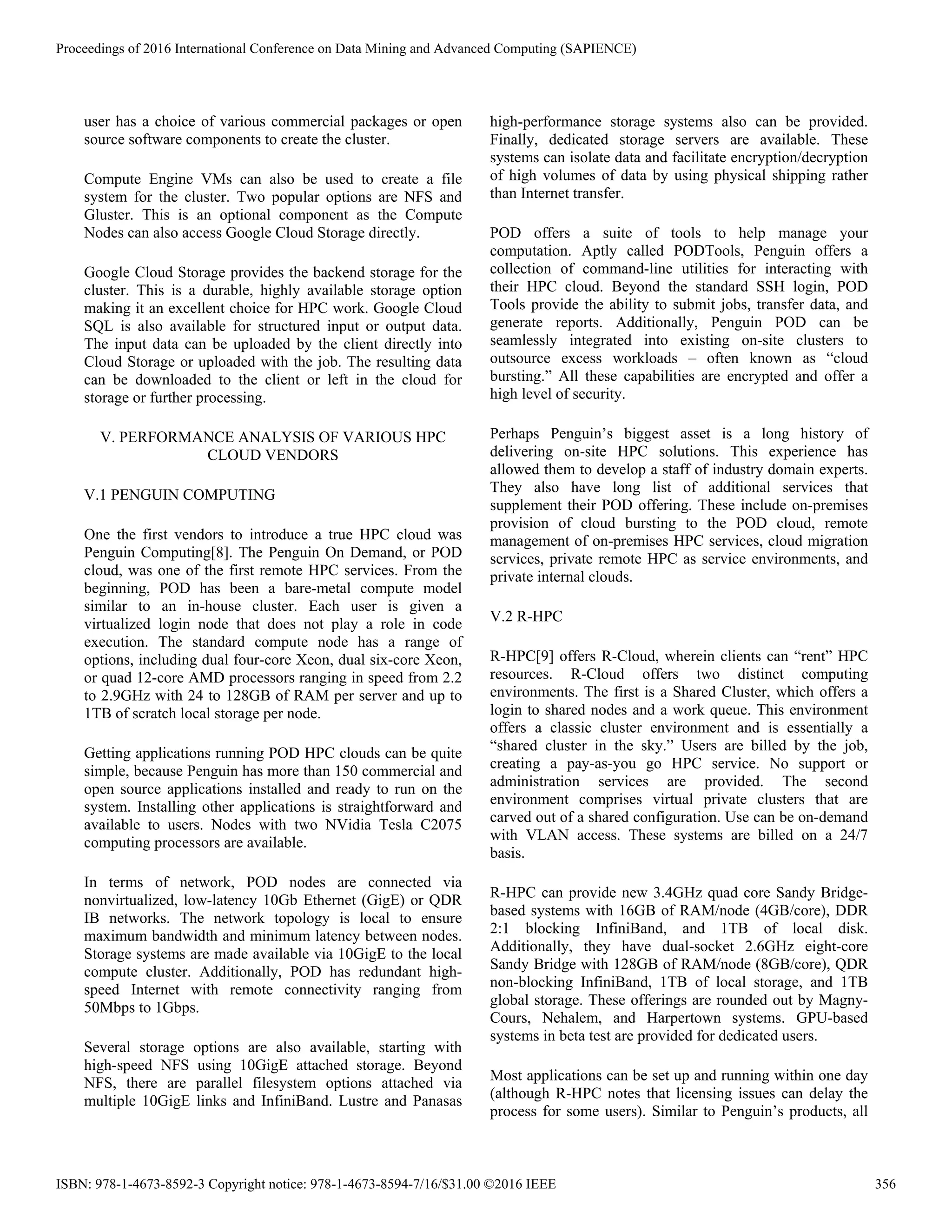 user has a choice of various commercial packages or open
source software components to create the cluster.
Compute Engine VMs can also be used to create a file
system for the cluster. Two popular options are NFS and
Gluster. This is an optional component as the Compute
Nodes can also access Google Cloud Storage directly.
Google Cloud Storage provides the backend storage for the
cluster. This is a durable, highly available storage option
making it an excellent choice for HPC work. Google Cloud
SQL is also available for structured input or output data.
The input data can be uploaded by the client directly into
Cloud Storage or uploaded with the job. The resulting data
can be downloaded to the client or left in the cloud for
storage or further processing.
V. PERFORMANCE ANALYSIS OF VARIOUS HPC
CLOUD VENDORS
V.1 PENGUIN COMPUTING
One the first vendors to introduce a true HPC cloud was
Penguin Computing[8]. The Penguin On Demand, or POD
cloud, was one of the first remote HPC services. From the
beginning, POD has been a bare-metal compute model
similar to an in-house cluster. Each user is given a
virtualized login node that does not play a role in code
execution. The standard compute node has a range of
options, including dual four-core Xeon, dual six-core Xeon,
or quad 12-core AMD processors ranging in speed from 2.2
to 2.9GHz with 24 to 128GB of RAM per server and up to
1TB of scratch local storage per node.
Getting applications running POD HPC clouds can be quite
simple, because Penguin has more than 150 commercial and
open source applications installed and ready to run on the
system. Installing other applications is straightforward and
available to users. Nodes with two NVidia Tesla C2075
computing processors are available.
In terms of network, POD nodes are connected via
nonvirtualized, low-latency 10Gb Ethernet (GigE) or QDR
IB networks. The network topology is local to ensure
maximum bandwidth and minimum latency between nodes.
Storage systems are made available via 10GigE to the local
compute cluster. Additionally, POD has redundant high-
speed Internet with remote connectivity ranging from
50Mbps to 1Gbps.
Several storage options are also available, starting with
high-speed NFS using 10GigE attached storage. Beyond
NFS, there are parallel filesystem options attached via
multiple 10GigE links and InfiniBand. Lustre and Panasas
high-performance storage systems also can be provided.
Finally, dedicated storage servers are available. These
systems can isolate data and facilitate encryption/decryption
of high volumes of data by using physical shipping rather
than Internet transfer.
POD offers a suite of tools to help manage your
computation. Aptly called PODTools, Penguin offers a
collection of command-line utilities for interacting with
their HPC cloud. Beyond the standard SSH login, POD
Tools provide the ability to submit jobs, transfer data, and
generate reports. Additionally, Penguin POD can be
seamlessly integrated into existing on-site clusters to
outsource excess workloads – often known as “cloud
bursting.” All these capabilities are encrypted and offer a
high level of security.
Perhaps Penguin’s biggest asset is a long history of
delivering on-site HPC solutions. This experience has
allowed them to develop a staff of industry domain experts.
They also have long list of additional services that
supplement their POD offering. These include on-premises
provision of cloud bursting to the POD cloud, remote
management of on-premises HPC services, cloud migration
services, private remote HPC as service environments, and
private internal clouds.
V.2 R-HPC
R-HPC[9] offers R-Cloud, wherein clients can “rent” HPC
resources. R-Cloud offers two distinct computing
environments. The first is a Shared Cluster, which offers a
login to shared nodes and a work queue. This environment
offers a classic cluster environment and is essentially a
“shared cluster in the sky.” Users are billed by the job,
creating a pay-as-you go HPC service. No support or
administration services are provided. The second
environment comprises virtual private clusters that are
carved out of a shared configuration. Use can be on-demand
with VLAN access. These systems are billed on a 24/7
basis.
R-HPC can provide new 3.4GHz quad core Sandy Bridge-
based systems with 16GB of RAM/node (4GB/core), DDR
2:1 blocking InfiniBand, and 1TB of local disk.
Additionally, they have dual-socket 2.6GHz eight-core
Sandy Bridge with 128GB of RAM/node (8GB/core), QDR
non-blocking InfiniBand, 1TB of local storage, and 1TB
global storage. These offerings are rounded out by Magny-
Cours, Nehalem, and Harpertown systems. GPU-based
systems in beta test are provided for dedicated users.
Most applications can be set up and running within one day
(although R-HPC notes that licensing issues can delay the
process for some users). Similar to Penguin’s products, all
Proceedings of 2016 International Conference on Data Mining and Advanced Computing (SAPIENCE)
ISBN: 978-1-4673-8592-3 Copyright notice: 978-1-4673-8594-7/16/$31.00 ©2016 IEEE 356
 
