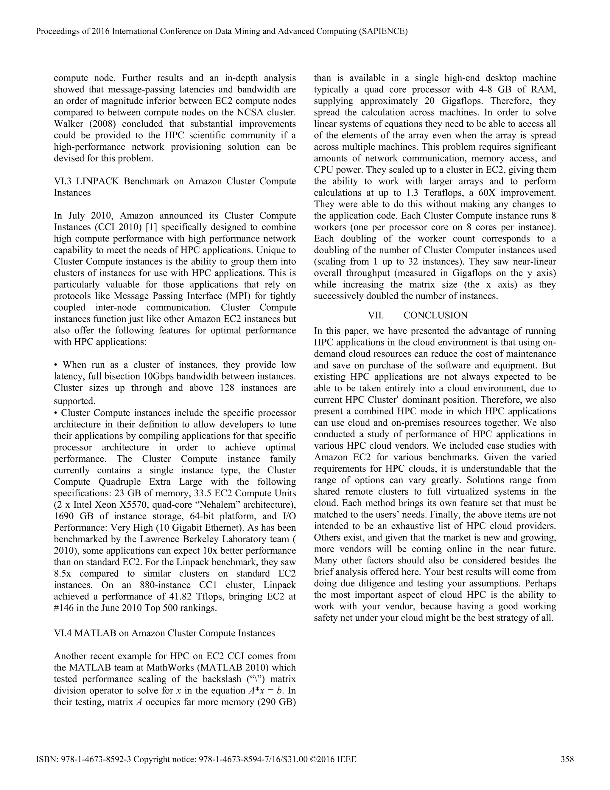 compute node. Further results and an in-depth analysis
showed that message-passing latencies and bandwidth are
an order of magnitude inferior between EC2 compute nodes
compared to between compute nodes on the NCSA cluster.
Walker (2008) concluded that substantial improvements
could be provided to the HPC scientific community if a
high-performance network provisioning solution can be
devised for this problem.
VI.3 LINPACK Benchmark on Amazon Cluster Compute
Instances
In July 2010, Amazon announced its Cluster Compute
Instances (CCI 2010) [1] specifically designed to combine
high compute performance with high performance network
capability to meet the needs of HPC applications. Unique to
Cluster Compute instances is the ability to group them into
clusters of instances for use with HPC applications. This is
particularly valuable for those applications that rely on
protocols like Message Passing Interface (MPI) for tightly
coupled inter-node communication. Cluster Compute
instances function just like other Amazon EC2 instances but
also offer the following features for optimal performance
with HPC applications:
• When run as a cluster of instances, they provide low
latency, full bisection 10Gbps bandwidth between instances.
Cluster sizes up through and above 128 instances are
supported.
• Cluster Compute instances include the specific processor
architecture in their definition to allow developers to tune
their applications by compiling applications for that specific
processor architecture in order to achieve optimal
performance. The Cluster Compute instance family
currently contains a single instance type, the Cluster
Compute Quadruple Extra Large with the following
specifications: 23 GB of memory, 33.5 EC2 Compute Units
(2 x Intel Xeon X5570, quad-core “Nehalem” architecture),
1690 GB of instance storage, 64-bit platform, and I/O
Performance: Very High (10 Gigabit Ethernet). As has been
benchmarked by the Lawrence Berkeley Laboratory team (
2010), some applications can expect 10x better performance
than on standard EC2. For the Linpack benchmark, they saw
8.5x compared to similar clusters on standard EC2
instances. On an 880-instance CC1 cluster, Linpack
achieved a performance of 41.82 Tflops, bringing EC2 at
#146 in the June 2010 Top 500 rankings.
VI.4 MATLAB on Amazon Cluster Compute Instances
Another recent example for HPC on EC2 CCI comes from
the MATLAB team at MathWorks (MATLAB 2010) which
tested performance scaling of the backslash (“”) matrix
division operator to solve for x in the equation A*x = b. In
their testing, matrix A occupies far more memory (290 GB)
than is available in a single high-end desktop machine
typically a quad core processor with 4-8 GB of RAM,
supplying approximately 20 Gigaflops. Therefore, they
spread the calculation across machines. In order to solve
linear systems of equations they need to be able to access all
of the elements of the array even when the array is spread
across multiple machines. This problem requires significant
amounts of network communication, memory access, and
CPU power. They scaled up to a cluster in EC2, giving them
the ability to work with larger arrays and to perform
calculations at up to 1.3 Teraflops, a 60X improvement.
They were able to do this without making any changes to
the application code. Each Cluster Compute instance runs 8
workers (one per processor core on 8 cores per instance).
Each doubling of the worker count corresponds to a
doubling of the number of Cluster Computer instances used
(scaling from 1 up to 32 instances). They saw near-linear
overall throughput (measured in Gigaflops on the y axis)
while increasing the matrix size (the x axis) as they
successively doubled the number of instances.
VII. CONCLUSION
In this paper, we have presented the advantage of running
HPC applications in the cloud environment is that using on-
demand cloud resources can reduce the cost of maintenance
and save on purchase of the software and equipment. But
existing HPC applications are not always expected to be
able to be taken entirely into a cloud environment, due to
current HPC Cluster’ dominant position. Therefore, we also
present a combined HPC mode in which HPC applications
can use cloud and on-premises resources together. We also
conducted a study of performance of HPC applications in
various HPC cloud vendors. We included case studies with
Amazon EC2 for various benchmarks. Given the varied
requirements for HPC clouds, it is understandable that the
range of options can vary greatly. Solutions range from
shared remote clusters to full virtualized systems in the
cloud. Each method brings its own feature set that must be
matched to the users’ needs. Finally, the above items are not
intended to be an exhaustive list of HPC cloud providers.
Others exist, and given that the market is new and growing,
more vendors will be coming online in the near future.
Many other factors should also be considered besides the
brief analysis offered here. Your best results will come from
doing due diligence and testing your assumptions. Perhaps
the most important aspect of cloud HPC is the ability to
work with your vendor, because having a good working
safety net under your cloud might be the best strategy of all.
Proceedings of 2016 International Conference on Data Mining and Advanced Computing (SAPIENCE)
ISBN: 978-1-4673-8592-3 Copyright notice: 978-1-4673-8594-7/16/$31.00 ©2016 IEEE 358
 