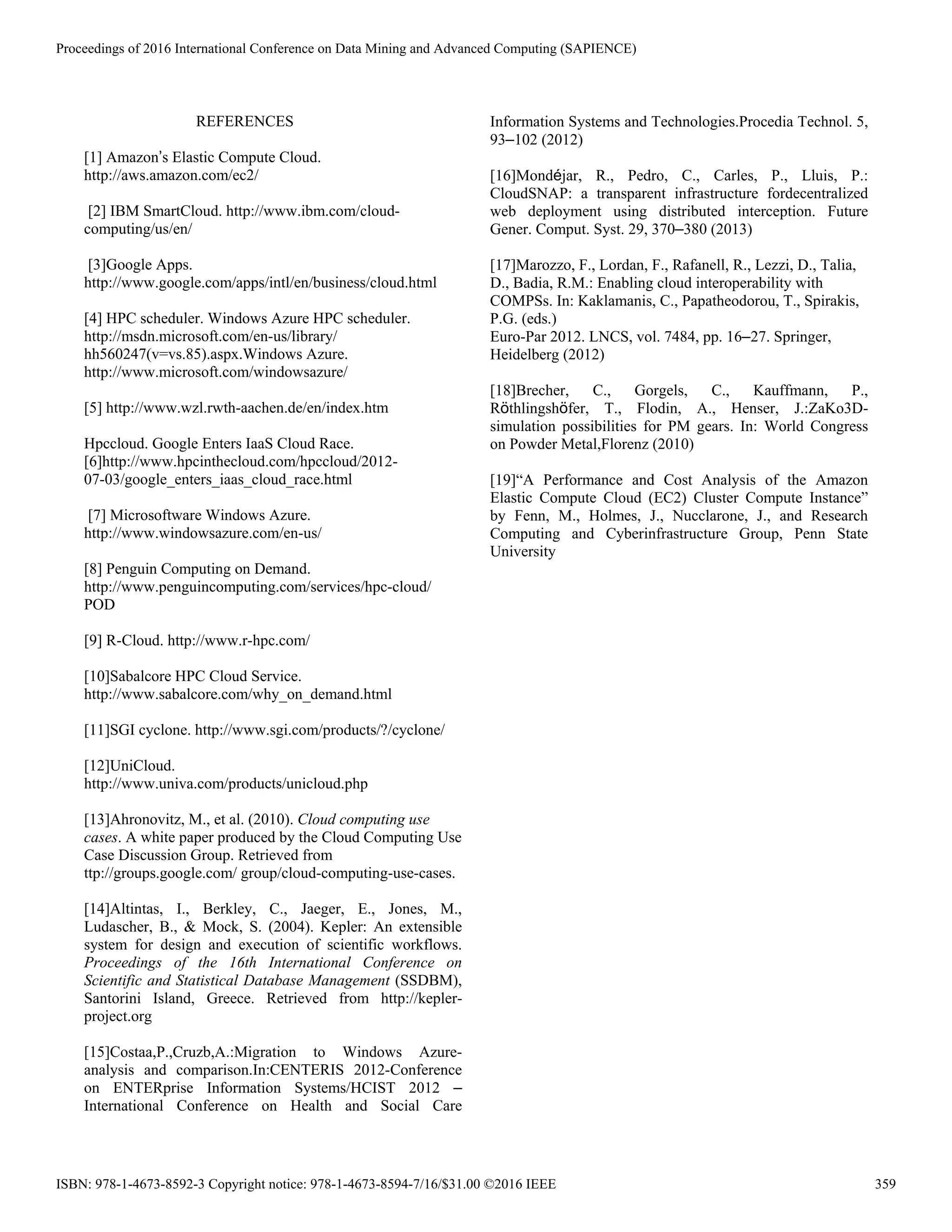 REFERENCES
[1] Amazon’s Elastic Compute Cloud.
http://aws.amazon.com/ec2/
[2] IBM SmartCloud. http://www.ibm.com/cloud-
computing/us/en/
[3]Google Apps.
http://www.google.com/apps/intl/en/business/cloud.html
[4] HPC scheduler. Windows Azure HPC scheduler.
http://msdn.microsoft.com/en-us/library/
hh560247(v=vs.85).aspx.Windows Azure.
http://www.microsoft.com/windowsazure/
[5] http://www.wzl.rwth-aachen.de/en/index.htm
Hpccloud. Google Enters IaaS Cloud Race.
[6]http://www.hpcinthecloud.com/hpccloud/2012-
07-03/google_enters_iaas_cloud_race.html
[7] Microsoftware Windows Azure.
http://www.windowsazure.com/en-us/
[8] Penguin Computing on Demand.
http://www.penguincomputing.com/services/hpc-cloud/
POD
[9] R-Cloud. http://www.r-hpc.com/
[10]Sabalcore HPC Cloud Service.
http://www.sabalcore.com/why_on_demand.html
[11]SGI cyclone. http://www.sgi.com/products/?/cyclone/
[12]UniCloud.
http://www.univa.com/products/unicloud.php
[13]Ahronovitz, M., et al. (2010). Cloud computing use
cases. A white paper produced by the Cloud Computing Use
Case Discussion Group. Retrieved from
ttp://groups.google.com/ group/cloud-computing-use-cases.
[14]Altintas, I., Berkley, C., Jaeger, E., Jones, M.,
Ludascher, B., & Mock, S. (2004). Kepler: An extensible
system for design and execution of scientific workflows.
Proceedings of the 16th International Conference on
Scientific and Statistical Database Management (SSDBM),
Santorini Island, Greece. Retrieved from http://kepler-
project.org
[15]Costaa,P.,Cruzb,A.:Migration to Windows Azure-
analysis and comparison.In:CENTERIS 2012-Conference
on ENTERprise Information Systems/HCIST 2012 –
International Conference on Health and Social Care
Information Systems and Technologies.Procedia Technol. 5,
93–102 (2012)
[16]Mondéjar, R., Pedro, C., Carles, P., Lluis, P.:
CloudSNAP: a transparent infrastructure fordecentralized
web deployment using distributed interception. Future
Gener. Comput. Syst. 29, 370–380 (2013)
[17]Marozzo, F., Lordan, F., Rafanell, R., Lezzi, D., Talia,
D., Badia, R.M.: Enabling cloud interoperability with
COMPSs. In: Kaklamanis, C., Papatheodorou, T., Spirakis,
P.G. (eds.)
Euro-Par 2012. LNCS, vol. 7484, pp. 16–27. Springer,
Heidelberg (2012)
[18]Brecher, C., Gorgels, C., Kauffmann, P.,
Röthlingshöfer, T., Flodin, A., Henser, J.:ZaKo3D-
simulation possibilities for PM gears. In: World Congress
on Powder Metal,Florenz (2010)
[19]“A Performance and Cost Analysis of the Amazon
Elastic Compute Cloud (EC2) Cluster Compute Instance”
by Fenn, M., Holmes, J., Nucclarone, J., and Research
Computing and Cyberinfrastructure Group, Penn State
University
Proceedings of 2016 International Conference on Data Mining and Advanced Computing (SAPIENCE)
ISBN: 978-1-4673-8592-3 Copyright notice: 978-1-4673-8594-7/16/$31.00 ©2016 IEEE 359
 