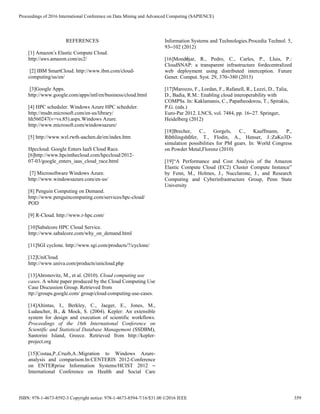 REFERENCES
[1] Amazon’s Elastic Compute Cloud.
http://aws.amazon.com/ec2/
[2] IBM SmartCloud. http://www.ibm.com/cloud-
computing/us/en/
[3]Google Apps.
http://www.google.com/apps/intl/en/business/cloud.html
[4] HPC scheduler. Windows Azure HPC scheduler.
http://msdn.microsoft.com/en-us/library/
hh560247(v=vs.85).aspx.Windows Azure.
http://www.microsoft.com/windowsazure/
[5] http://www.wzl.rwth-aachen.de/en/index.htm
Hpccloud. Google Enters IaaS Cloud Race.
[6]http://www.hpcinthecloud.com/hpccloud/2012-
07-03/google_enters_iaas_cloud_race.html
[7] Microsoftware Windows Azure.
http://www.windowsazure.com/en-us/
[8] Penguin Computing on Demand.
http://www.penguincomputing.com/services/hpc-cloud/
POD
[9] R-Cloud. http://www.r-hpc.com/
[10]Sabalcore HPC Cloud Service.
http://www.sabalcore.com/why_on_demand.html
[11]SGI cyclone. http://www.sgi.com/products/?/cyclone/
[12]UniCloud.
http://www.univa.com/products/unicloud.php
[13]Ahronovitz, M., et al. (2010). Cloud computing use
cases. A white paper produced by the Cloud Computing Use
Case Discussion Group. Retrieved from
ttp://groups.google.com/ group/cloud-computing-use-cases.
[14]Altintas, I., Berkley, C., Jaeger, E., Jones, M.,
Ludascher, B., & Mock, S. (2004). Kepler: An extensible
system for design and execution of scientific workflows.
Proceedings of the 16th International Conference on
Scientific and Statistical Database Management (SSDBM),
Santorini Island, Greece. Retrieved from http://kepler-
project.org
[15]Costaa,P.,Cruzb,A.:Migration to Windows Azure-
analysis and comparison.In:CENTERIS 2012-Conference
on ENTERprise Information Systems/HCIST 2012 –
International Conference on Health and Social Care
Information Systems and Technologies.Procedia Technol. 5,
93–102 (2012)
[16]Mondéjar, R., Pedro, C., Carles, P., Lluis, P.:
CloudSNAP: a transparent infrastructure fordecentralized
web deployment using distributed interception. Future
Gener. Comput. Syst. 29, 370–380 (2013)
[17]Marozzo, F., Lordan, F., Rafanell, R., Lezzi, D., Talia,
D., Badia, R.M.: Enabling cloud interoperability with
COMPSs. In: Kaklamanis, C., Papatheodorou, T., Spirakis,
P.G. (eds.)
Euro-Par 2012. LNCS, vol. 7484, pp. 16–27. Springer,
Heidelberg (2012)
[18]Brecher, C., Gorgels, C., Kauffmann, P.,
Röthlingshöfer, T., Flodin, A., Henser, J.:ZaKo3D-
simulation possibilities for PM gears. In: World Congress
on Powder Metal,Florenz (2010)
[19]“A Performance and Cost Analysis of the Amazon
Elastic Compute Cloud (EC2) Cluster Compute Instance”
by Fenn, M., Holmes, J., Nucclarone, J., and Research
Computing and Cyberinfrastructure Group, Penn State
University
Proceedings of 2016 International Conference on Data Mining and Advanced Computing (SAPIENCE)
ISBN: 978-1-4673-8592-3 Copyright notice: 978-1-4673-8594-7/16/$31.00 ©2016 IEEE 359
 