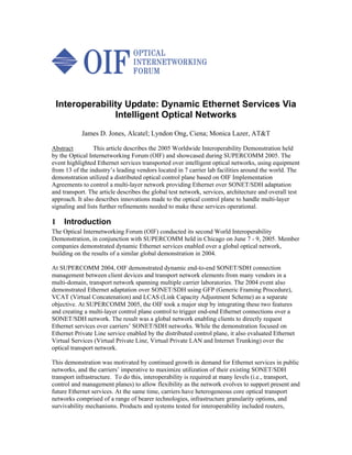 Interoperability Update: Dynamic Ethernet Services Via
               Intelligent Optical Networks
            James D. Jones, Alcatel; Lyndon Ong, Ciena; Monica Lazer, AT&T

Abstract         This article describes the 2005 Worldwide Interoperability Demonstration held
by the Optical Internetworking Forum (OIF) and showcased during SUPERCOMM 2005. The
event highlighted Ethernet services transported over intelligent optical networks, using equipment
from 13 of the industry’s leading vendors located in 7 carrier lab facilities around the world. The
demonstration utilized a distributed optical control plane based on OIF Implementation
Agreements to control a multi-layer network providing Ethernet over SONET/SDH adaptation
and transport. The article describes the global test network, services, architecture and overall test
approach. It also describes innovations made to the optical control plane to handle multi-layer
signaling and lists further refinements needed to make these services operational.

1    Introduction
The Optical Internetworking Forum (OIF) conducted its second World Interoperability
Demonstration, in conjunction with SUPERCOMM held in Chicago on June 7 - 9, 2005. Member
companies demonstrated dynamic Ethernet services enabled over a global optical network,
building on the results of a similar global demonstration in 2004.

At SUPERCOMM 2004, OIF demonstrated dynamic end-to-end SONET/SDH connection
management between client devices and transport network elements from many vendors in a
multi-domain, transport network spanning multiple carrier laboratories. The 2004 event also
demonstrated Ethernet adaptation over SONET/SDH using GFP (Generic Framing Procedure),
VCAT (Virtual Concatenation) and LCAS (Link Capacity Adjustment Scheme) as a separate
objective. At SUPERCOMM 2005, the OIF took a major step by integrating these two features
and creating a multi-layer control plane control to trigger end-end Ethernet connections over a
SONET/SDH network. The result was a global network enabling clients to directly request
Ethernet services over carriers’ SONET/SDH networks. While the demonstration focused on
Ethernet Private Line service enabled by the distributed control plane, it also evaluated Ethernet
Virtual Services (Virtual Private Line, Virtual Private LAN and Internet Trunking) over the
optical transport network.

This demonstration was motivated by continued growth in demand for Ethernet services in public
networks, and the carriers’ imperative to maximize utilization of their existing SONET/SDH
transport infrastructure. To do this, interoperability is required at many levels (i.e., transport,
control and management planes) to allow flexibility as the network evolves to support present and
future Ethernet services. At the same time, carriers have heterogeneous core optical transport
networks comprised of a range of bearer technologies, infrastructure granularity options, and
survivability mechanisms. Products and systems tested for interoperability included routers,
 