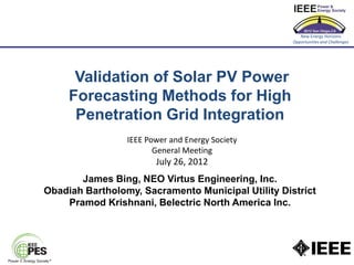 New Energy Horizons
                                                    Opportunities and Challenges




      Validation of Solar PV Power
     Forecasting Methods for High
      Penetration Grid Integration
                 IEEE Power and Energy Society
                        General Meeting
                        July 26, 2012
       James Bing, NEO Virtus Engineering, Inc.
Obadiah Bartholomy, Sacramento Municipal Utility District
    Pramod Krishnani, Belectric North America Inc.
 