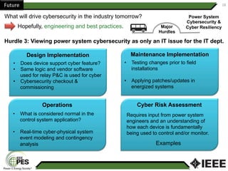 Future	 18	
What will drive cybersecurity in the industry tomorrow?
Hopefully, engineering and best practices. Major
Hurdles
Hurdle 3: Viewing power system cybersecurity as only an IT issue for the IT dept.
Power System
Cybersecurity &
Cyber Resiliency
Operations
Design Implementation Maintenance Implementation
Cyber Risk Assessment
Requires input from power system
engineers and an understanding of
how each device is fundamentally
being used to control and/or monitor.
Examples
•  Testing changes prior to field
installations
•  Applying patches/updates in
energized systems
•  Does device support cyber feature?
•  Same logic and vendor software
used for relay P&C is used for cyber
•  Cybersecurity checkout &
commissioning
•  What is considered normal in the
control system application?
•  Real-time cyber-physical system
event modeling and contingency
analysis
 