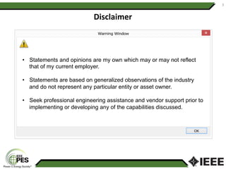 3	
Disclaimer	
•  Statements and opinions are my own which may or may not reflect
that of my current employer.
•  Statements are based on generalized observations of the industry
and do not represent any particular entity or asset owner.
•  Seek professional engineering assistance and vendor support prior to
implementing or developing any of the capabilities discussed.
 