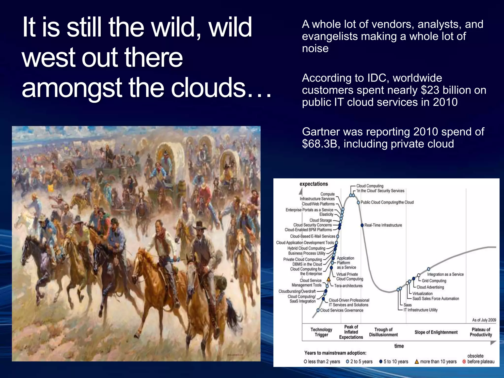 It is still the wild, wild west out there amongst the clouds…A whole lot of vendors, analysts, and evangelists making a whole lot of noiseAccording to IDC, worldwide customers spent nearly $23 billion on public IT cloud services in 2010Gartner was reporting 2010 spend of $68.3B, including private cloud