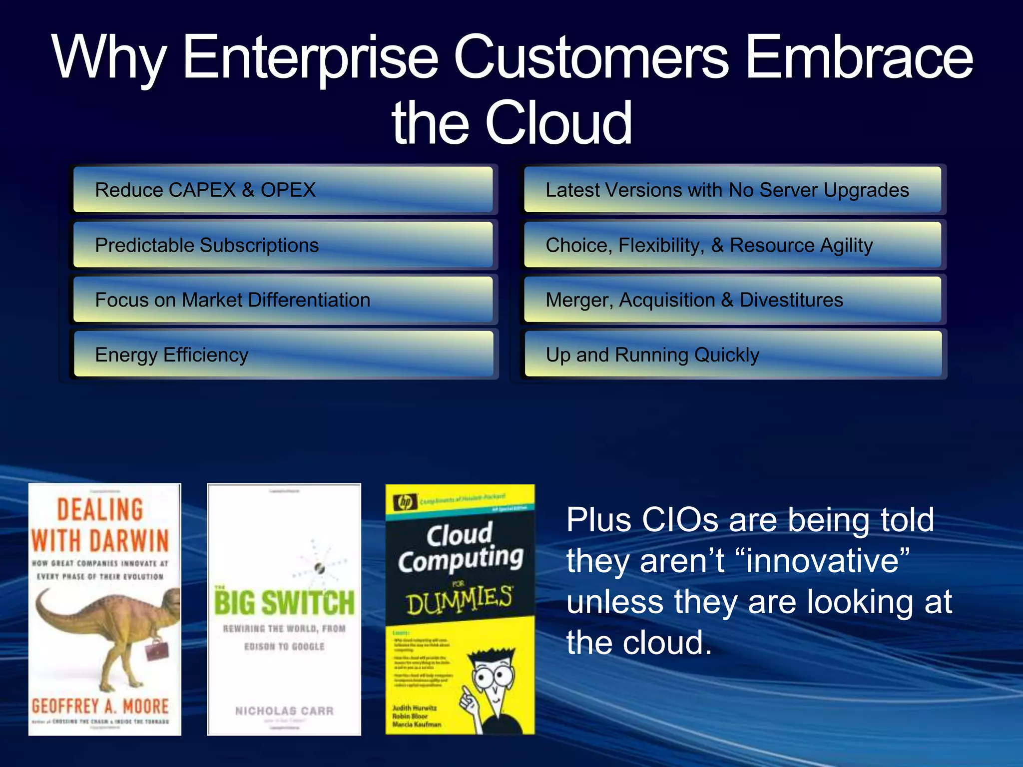 Why Enterprise Customers Embrace the CloudReduce CAPEX & OPEXLatest Versions with No Server UpgradesPredictable SubscriptionsChoice, Flexibility, & Resource Agility Merger, Acquisition & DivestituresFocus on Market DifferentiationEnergy EfficiencyUp and Running QuicklyPlus CIOs are being told they aren’t “innovative” unless they are looking atthe cloud. 