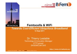 Femtocells & WiFi
          Towards Cost-Efficient Ubiquitous Broadband
                                                                          12 Sept 2011



                                                      Dr. Thierry Lestable
                                              Technology & Innovation Manager
                                                       (CTO group)
                                                     SAGEMCOM SAS

                                                                                                                    http://www.ict-befemto.eu/
IEEE PIMRC 2011, Toronto, Canada, 12 Sept 2011 FEMTO Network. All Rights reserved.
 Copyright © 2011 BeFEMTO– Broadband Evolved             Panel – Femto & WiFi: Towards Cost-Efficient Ubiquitous Broadband                  1
 