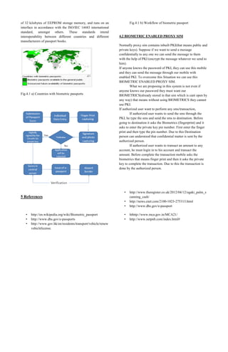 of 32 kilobytes of EEPROM storage memory, and runs on an
interface in accordance with the ISO/IEC 14443 international
standard, amongst others. These standards intend
interoperability between different countries and different
manufacturers of passport books.

Fig.4.1 a) Countries with biometric passports

Fig.4.1 b) Workflow of biometric passport

4.2 BIOMETRIC ENABLED PROXY SIM
Normally proxy sim contains inbuilt PKI(that means public and
private keys). Suppose if we want to send a message
confidentially to any one we can send the message to them
with the help of PKI (encrypt the message whatever we send to
him).
If anyone knows the password of PKI, they can use this mobile
and they can send the message through our mobile with
enabled PKI. To overcome this Situation we can use this
BIOMETRIC ENABLED PROXY SIM.
What we are proposing in this system is not even if
anyone knows our password they must want our
BIOMETRICS(already stored in that sim which is cant open by
any way) that means without using BIOMETRICS they cannot
use PKI.
If authorized user want to perform any sms/transaction,
If authorized user wants to send the sms through the
PKI, he type the sms and send the sms to destination. Before
going to destination it asks the Biometrics (fingerprint) and it
asks to enter the private key pin number. First enter the finger
print and then type the pin number. Due to this Destination
person can understood that confidential matter is sent by the
authorized person.
If authorized user wants to transact an amount to any
account, he must login in to his account and transact the
amount. Before complete the transaction mobile asks the
biometrics that means finger print and then it asks the private
key to complete the transaction. Due to this the transaction is
done by the authorized person.

•
•
•

http://www.theregister.co.uk/2012/04/12/ogaki_palm_s
canning_cash/
http://news.cnet.com/2100-1023-275313.html
http://www.dhs.gov/e-passport

•
•

hthttp://www.mca.gov.in/MCA21/
http://www.netpnb.com/index.html#

5 References

•
•
•

http://en.wikipedia.org/wiki/Biometric_passport
http://www.dhs.gov/e-passports
http://www.gov.hk/en/residents/transport/vehicle/renew
vehiclelicense.

 
