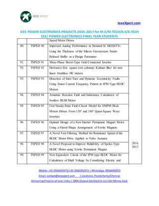 IeeeXpert.com
IEEE POWER ELECTRONICS PROJECTS 2016-2017 for M.E/M.TECH/B.E/B.TECH
EEE/ POWER ELECTRONICS FINAL YEAR STUDENTS
Mobile: +91-9566492473/+91-9042092473 | WhatsApp: 09566492473
Email: contact@ieeexpert.com | Locations: Pondicherry/Chennai
Delivering Projects all over India | 100% Output Satisfaction (or) Get Money back
Speed Motor Drives
90. TSPED 90 Improved Analog Performance in Strained-Si MOSFETs
Using the Thickness of the Silicon–Germanium Strain-
Relaxed Buffer as a Design Parameter
91. TSPED 91 Three-Phase Boost-Type Grid-Connected Inverter
92. TSPED 92 Derivative-free square-root cubature Kalman filter for non-
linear brushless DC motors
2016
2017
93. TSPED 93 Detection of Inter-Turn and Dynamic Eccentricity Faults
Using Stator Current Frequency Pattern in IPM-Type BLDC
Motors
94. TSPED 94 Armature Reaction Field and Inductance Calculation of
Ironless BLDCMotor
95. TSPED 95 Fast Steady-State Field-Circuit Model for SMPM-BLdc
Motors Driven From 120° and 180° Quasi-Square Wave
Inverters
96. TSPED 96 Optimal Design of a New Interior Permanent Magnet Motor
Using a Flared-Shape Arrangement of Ferrite Magnets
97. TSPED 97 A Novel Fast-Filtering Method for Rotational Speed of the
BLDC Motor Drive Applied to Valve Actuator
98. TSPED 98 A Novel Proposal to Improve Reliability of Spoke-Type
BLDC Motor using Ferrite Permanent Magnet
99. TSPED 99 New Equivalent Circuit of the IPM-type BLDC Motor for
Calculation of Shaft Voltage by Considering Electric and
 