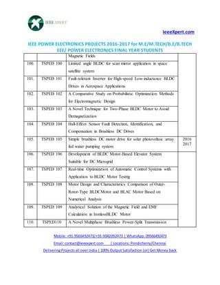 IeeeXpert.com
IEEE POWER ELECTRONICS PROJECTS 2016-2017 for M.E/M.TECH/B.E/B.TECH
EEE/ POWER ELECTRONICS FINAL YEAR STUDENTS
Mobile: +91-9566492473/+91-9042092473 | WhatsApp: 09566492473
Email: contact@ieeexpert.com | Locations: Pondicherry/Chennai
Delivering Projects all over India | 100% Output Satisfaction (or) Get Money back
Magnetic Fields
100. TSPED 100 Limited angle BLDC for scan mirror application in space
satellite system
101. TSPED 101 Fault-tolerant Inverter for High-speed Low-inductance BLDC
Drives in Aerospace Applications
102. TSPED 102 A Comparative Study on Probabilistic Optimization Methods
for Electromagnetic Design
103. TSPED 103 A Novel Technique for Two-Phase BLDC Motor to Avoid
Demagnetization
104. TSPED 104 Hall-Effect Sensor Fault Detection, Identification, and
Compensation in Brushless DC Drives
105. TSPED 105 Simple brushless DC motor drive for solar photovoltaic array
fed water pumping system
2016
2017
106. TSPED 106 Development of BLDC Motor-Based Elevator System
Suitable for DC Microgrid
107. TSPED 107 Real-time Optimization of Automatic Control Systems with
Application to BLDC Motor Testrig
108. TSPED 108 Motor Design and Characteristics Comparison of Outer-
Rotor-Type BLDCMotor and BLAC Motor Based on
Numerical Analysis
109. TSPED 109 Analytical Solution of the Magnetic Field and EMF
Calculation in IronlessBLDC Motor
110. TSPED110 A Novel Multiphase Brushless Power-Split Transmission
 
