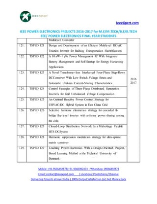 IeeeXpert.com
IEEE POWER ELECTRONICS PROJECTS 2016-2017 for M.E/M.TECH/B.E/B.TECH
EEE/ POWER ELECTRONICS FINAL YEAR STUDENTS
Mobile: +91-9566492473/+91-9042092473 | WhatsApp: 09566492473
Email: contact@ieeexpert.com | Locations: Pondicherry/Chennai
Delivering Projects all over India | 100% Output Satisfaction (or) Get Money back
Multilevel Converter
2016
2017
121. TSPED 121 Design and Development of an Efficient Multilevel DC/AC
Traction Inverter for Railway Transportation Electrification
122. TSPED 122 A 10 nW–1 µW Power Management IC With Integrated
Battery Management and Self-Startup for Energy Harvesting
Applications
123. TSPED 123 A Novel Transformer-less Interleaved Four-Phase Step-Down
DCConverter With Low Switch Voltage Stress and
Automatic Uniform Current-Sharing Characteristics
124. TSPED 124 Control Strategies of Three-Phase Distributed Generation
Inverters for Grid Unbalanced Voltage Compensation
125. TSPED 125 An Optimal Reactive Power Control Strategy for
UHVAC/DC Hybrid System in East China Grid
126. TSPED 126 Selective harmonic elimination strategy for cascaded H-
bridge five-level inverter with arbitrary power sharing among
the cells
127. TSPED 127 Closed-Loop Distribution Network by a Midvoltage Flexible
HTS DCSystem
128. TSPED 128 Harmonic suppression modulation strategy for ultra-sparse
matrix converter
129. TSPED 129 Teaching Power Electronics With a Design-Oriented, Project-
Based Learning Method at the Technical University of
Denmark
 