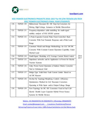 IeeeXpert.com
IEEE POWER ELECTRONICS PROJECTS 2016-2017 for M.E/M.TECH/B.E/B.TECH
EEE/ POWER ELECTRONICS FINAL YEAR STUDENTS
Mobile: +91-9566492473/+91-9042092473 | WhatsApp: 09566492473
Email: contact@ieeexpert.com | Locations: Pondicherry/Chennai
Delivering Projects all over India | 100% Output Satisfaction (or) Get Money back
130. TSPED 130 Bidirectional Resonant DC–DC Step-Up Converters for
Driving High-Voltage Actuators in Mobile Microrobots
2016
2017
131. TSPED 131 Frequency-dependent cable modelling for small-signal
stability analysis of VSC-HVDC systems
132. TSPED 132 A Peak-Capacitor-Current Pulse-Train-Controlled Buck
Converter With Fast Transient Response and a Wide Load
Range
133. TSPED 133 Canonical Model and Design Methodology for LLC DC/DC
Converter With Constant Current Operation Capability Under
Shorted Load
134. TSPED 134 Small-Signal Modeling of I2 Average Current Mode Control
135. TSPED 135 Impedance networks and its Application in Power for Electric
Traction Systems
136. TSPED 136 Unity Power Factor Operation of Indirect Matrix Converter
Tied to Unbalanced Grid
137. TSPED 137 Bridge-Type Solid-State Fault Current Limiter Based on
AC/DC Reactor
138. TSPED 138 On-the-Fly Topology-Morphing Control—Efficiency
Optimization Method for LLC Resonant Converters
Operating in Wide Input- and/or Output-Voltage Range
139. TSPED 139 New Topology for DC–DC Converters Used in Fuel Cell–
Electric Double Layer Capacitor Hybrid Power Source
Systems for Mobile Devices
 