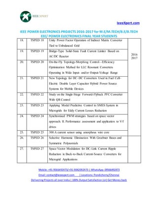 IeeeXpert.com
IEEE POWER ELECTRONICS PROJECTS 2016-2017 for M.E/M.TECH/B.E/B.TECH
EEE/ POWER ELECTRONICS FINAL YEAR STUDENTS
Mobile: +91-9566492473/+91-9042092473 | WhatsApp: 09566492473
Email: contact@ieeexpert.com | Locations: Pondicherry/Chennai
Delivering Projects all over India | 100% Output Satisfaction (or) Get Money back
18. TSPED 18 Unity Power Factor Operation of Indirect Matrix Converter
Tied to Unbalanced Grid
2016
2017
19. TSPED 19 Bridge-Type Solid-State Fault Current Limiter Based on
AC/DC Reactor
20. TSPED 20 On-the-Fly Topology-Morphing Control—Efficiency
Optimization Method for LLC Resonant Converters
Operating in Wide Input- and/or Output-Voltage Range
21. TSPED 21 New Topology for DC–DC Converters Used in Fuel Cell–
Electric Double Layer Capacitor Hybrid Power Source
Systems for Mobile Devices
22. TSPED 22 Study on the Single-Stage Forward-Flyback PFC Converter
With QR Control
23. TSPED 23 Applying Model Predictive Control to SMES System in
Microgrids for Eddy Current Losses Reduction
24. TSPED 24 Synchronised PWM strategies based on space vector
approach. II. Performance assessment and application to V/f
drives
25. TSPED 25 300 A current sensor using amorphous wire core
26. TSPED 26 Selective Harmonic Elimination With Groebner Bases and
Symmetric Polynomials
27. TSPED 27 Space Vector Modulation for DC-Link Current Ripple
Reduction in Back-to-Back Current-Source Converters for
Microgrid Applications
 