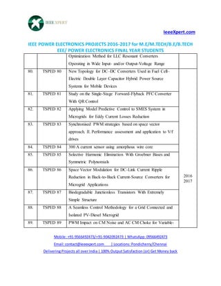 IeeeXpert.com
IEEE POWER ELECTRONICS PROJECTS 2016-2017 for M.E/M.TECH/B.E/B.TECH
EEE/ POWER ELECTRONICS FINAL YEAR STUDENTS
Mobile: +91-9566492473/+91-9042092473 | WhatsApp: 09566492473
Email: contact@ieeexpert.com | Locations: Pondicherry/Chennai
Delivering Projects all over India | 100% Output Satisfaction (or) Get Money back
Optimization Method for LLC Resonant Converters
Operating in Wide Input- and/or Output-Voltage Range
80. TSPED 80 New Topology for DC–DC Converters Used in Fuel Cell–
Electric Double Layer Capacitor Hybrid Power Source
Systems for Mobile Devices
2016
2017
81. TSPED 81 Study on the Single-Stage Forward-Flyback PFC Converter
With QR Control
82. TSPED 82 Applying Model Predictive Control to SMES System in
Microgrids for Eddy Current Losses Reduction
83. TSPED 83 Synchronised PWM strategies based on space vector
approach. II. Performance assessment and application to V/f
drives
84. TSPED 84 300 A current sensor using amorphous wire core
85. TSPED 85 Selective Harmonic Elimination With Groebner Bases and
Symmetric Polynomials
86. TSPED 86 Space Vector Modulation for DC-Link Current Ripple
Reduction in Back-to-Back Current-Source Converters for
Microgrid Applications
87. TSPED 87 Biodegradable Junctionless Transistors With Extremely
Simple Structure
88. TSPED 88 A Seamless Control Methodology for a Grid Connected and
Isolated PV-Diesel Microgrid
89. TSPED 89 PWM Impact on CM Noise and AC CM Choke for Variable-
 