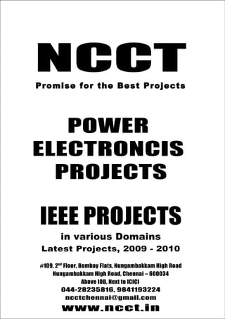 044-28235816, 9841193224
NCCT                              ncctchennai@gmail.com




     NCCT
                                          www.ncct.in
Promise for the best Projects




     P ro mise fo r th e Bes t P ro je ct s




       POWER
    ELECTRONCIS
      PROJECTS

       IEEE PROJECTS
                in various Domains
        Latest Projects, 2009 - 2010

    #109, 2nd Floor, Bombay Flats, Nungambakkam High Road
        Nungambakkam High Road, Chennai – 600034
                      Above IOB, Next to ICICI
             044-28235816, 9841193224
 NCCT, 109, 2nd Floor, Bombay Flats, Nungambakkam
               ncctchennai@gmail.com
         High Road, Nungambakkam, Chennai - 34
                www.ncct.in
 