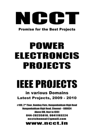 NCCT
                                044-28235816, 9841193224



     NCCT
                                  ncctchennai@gmail.com
Promise for the best Projects             www.ncct.in


         Promise for the Best Projects




        POWER
     ELECTRONCIS
       PROJECTS

       IEEE PROJECTS
                in various Domains
        Latest Projects, 2009 - 2010

       #109, 2nd Floor, Bombay Flats, Nungambakkam High Road
           Nungambakkam High Road, Chennai – 600034
                         Above IOB, Next to ICICI
                044-28235816, 9841193224
                  ncctchennai@gmail.com

                www.ncct.in
 NCCT, 109, 2nd Floor, Bombay Flats, Nungambakkam
     High Road, Nungambakkam, Chennai - 34
 