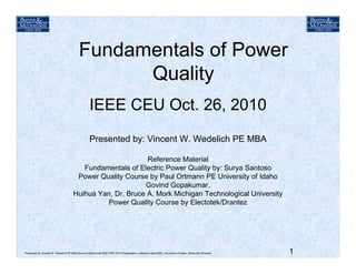 Fundamentals of PowerFundamentals of Power
Quality
IEEE CEU Oct. 26, 2010
Presented by: Vincent W. Wedelich PE MBA
Reference Material
Fundamentals of Electric Power Quality by: Surya Santoso
Power Quality Course by Paul Ortmann PE University of Idaho
Govind Gopakumar,p
Huihua Yan, Dr. Bruce A. Mork Michigan Technological University
Power Quality Course by Electotek/Drantez
1Presented by Vincent W. Wedelich PE MBA Burns & McDonnell IEEE PES 2010 Presentation: reference data IEEE, University of Idaho, Electrotek,/Dranetz
 