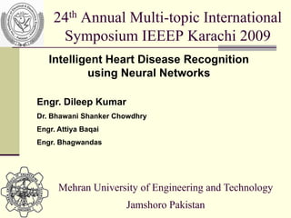 24th Annual Multi-topic International
     Symposium IEEEP Karachi 2009
   Intelligent Heart Disease Recognition
           using Neural Networks

Engr. Dileep Kumar
Dr. Bhawani Shanker Chowdhry
Engr. Attiya Baqai
Engr. Bhagwandas




      Mehran University of Engineering and Technology
                      Jamshoro Pakistan
 
