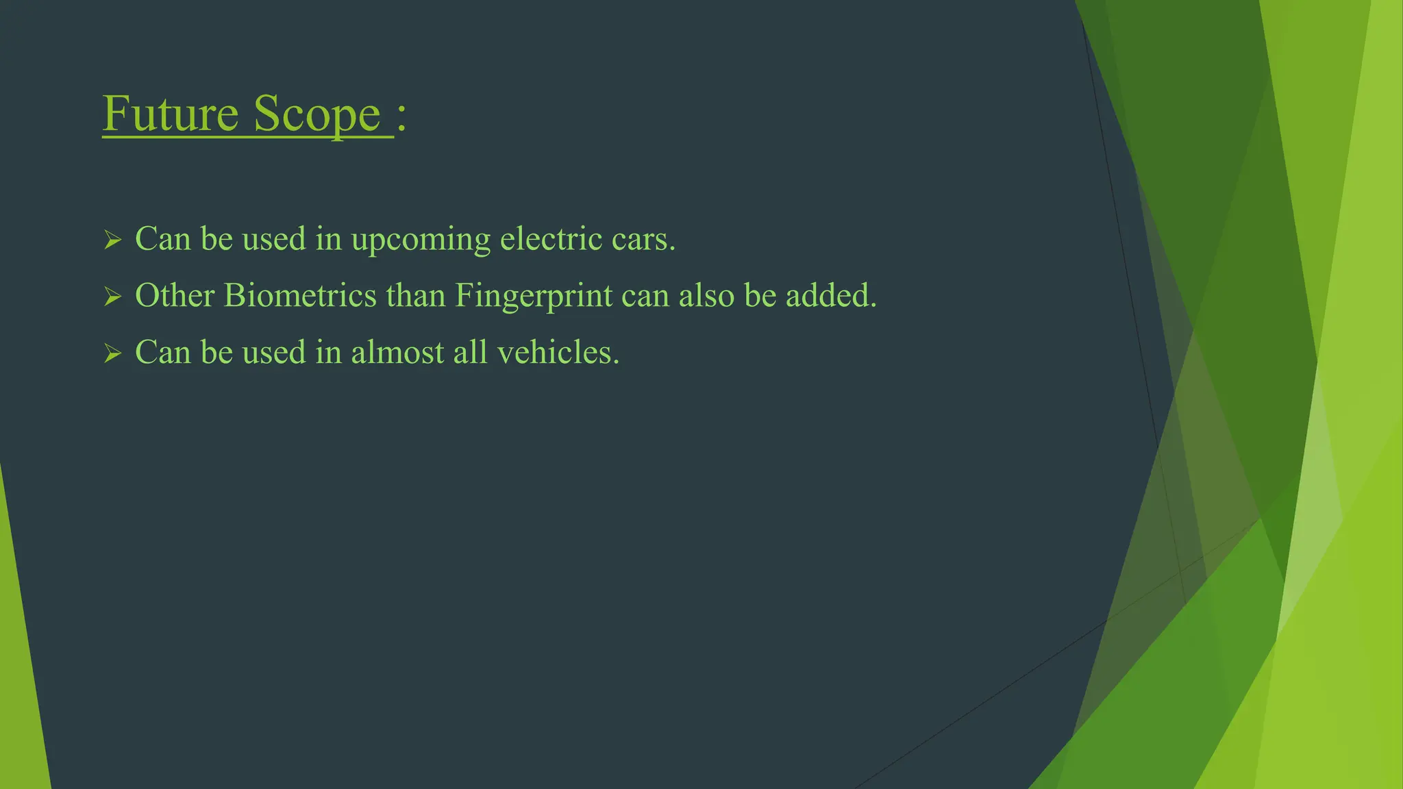 Future Scope :
 Can be used in upcoming electric cars.
 Other Biometrics than Fingerprint can also be added.
 Can be used in almost all vehicles.
 