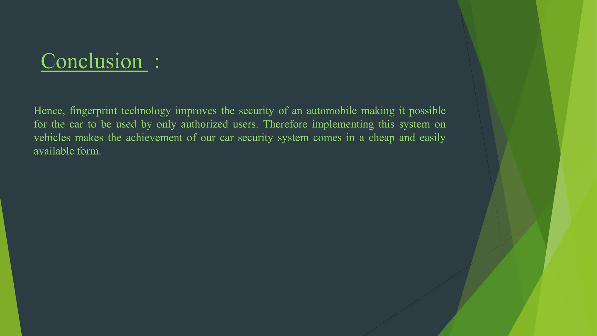 Conclusion :
Hence, fingerprint technology improves the security of an automobile making it possible
for the car to be used by only authorized users. Therefore implementing this system on
vehicles makes the achievement of our car security system comes in a cheap and easily
available form.
 