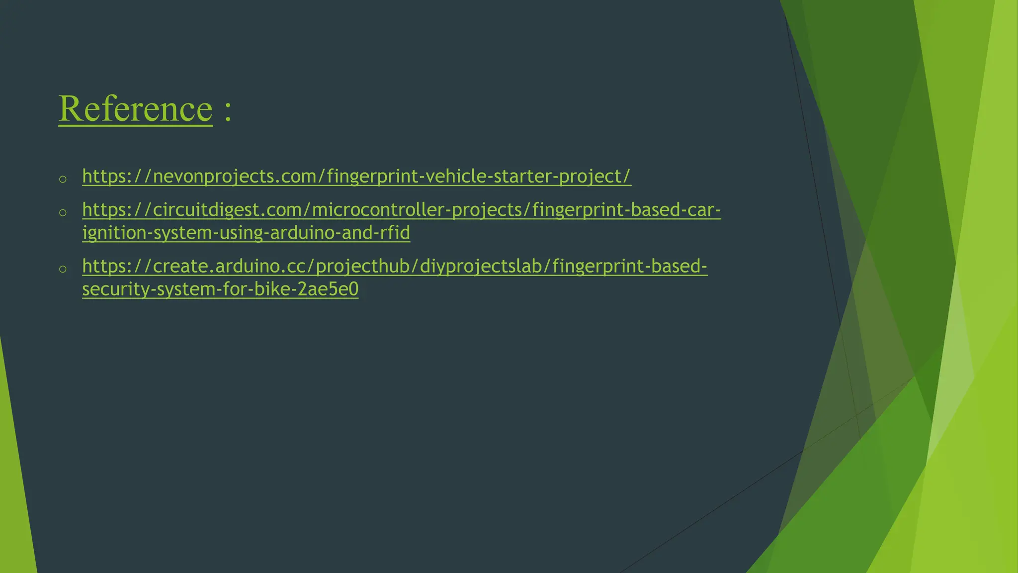 Reference :
o https://nevonprojects.com/fingerprint-vehicle-starter-project/
o https://circuitdigest.com/microcontroller-projects/fingerprint-based-car-
ignition-system-using-arduino-and-rfid
o https://create.arduino.cc/projecthub/diyprojectslab/fingerprint-based-
security-system-for-bike-2ae5e0
 