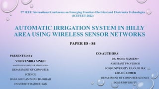 AUTOMATIC IRRIGATION SYSTEM IN HILLY
AREA USING WIRELESS SENSOR NETWORKS
PRESENTED BY
VISHVENDRA SINGH
MASTER OF COMPUTER APPLICATION
DEPARTMENT OF COMPUTER
SCIENCE
BABA GHULAM SHAH BADSHAH
UNIVERSITY RAJOURI J&K
CO-AUTHORS
DR. MOHD NASEEM*
ASSISTANT PROFESSOR
BGSB UNIVERSITY RAJOURI J&K
KHALIL AHMED
DEPARTMENT OF COMPUTER SCIENCE
BGSB UNIVERSITY
PAPER ID - 84
2nd IEEE International Conference on Emerging Frontiers Electrical and Electronics Technologies
(ICEFEET-2022)
 