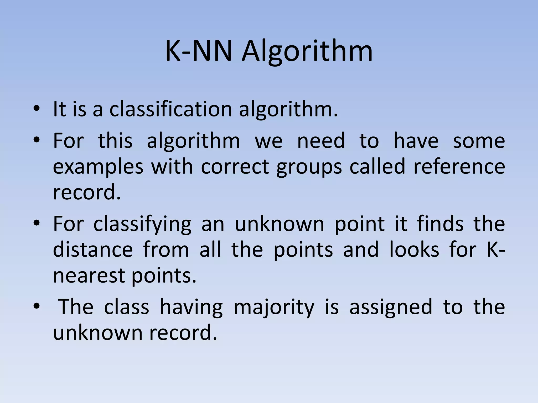 K-NN Algorithm
• It is a classification algorithm.
• For this algorithm we need to have some
examples with correct groups called reference
record.
• For classifying an unknown point it finds the
distance from all the points and looks for K-
nearest points.
• The class having majority is assigned to the
unknown record.
 
