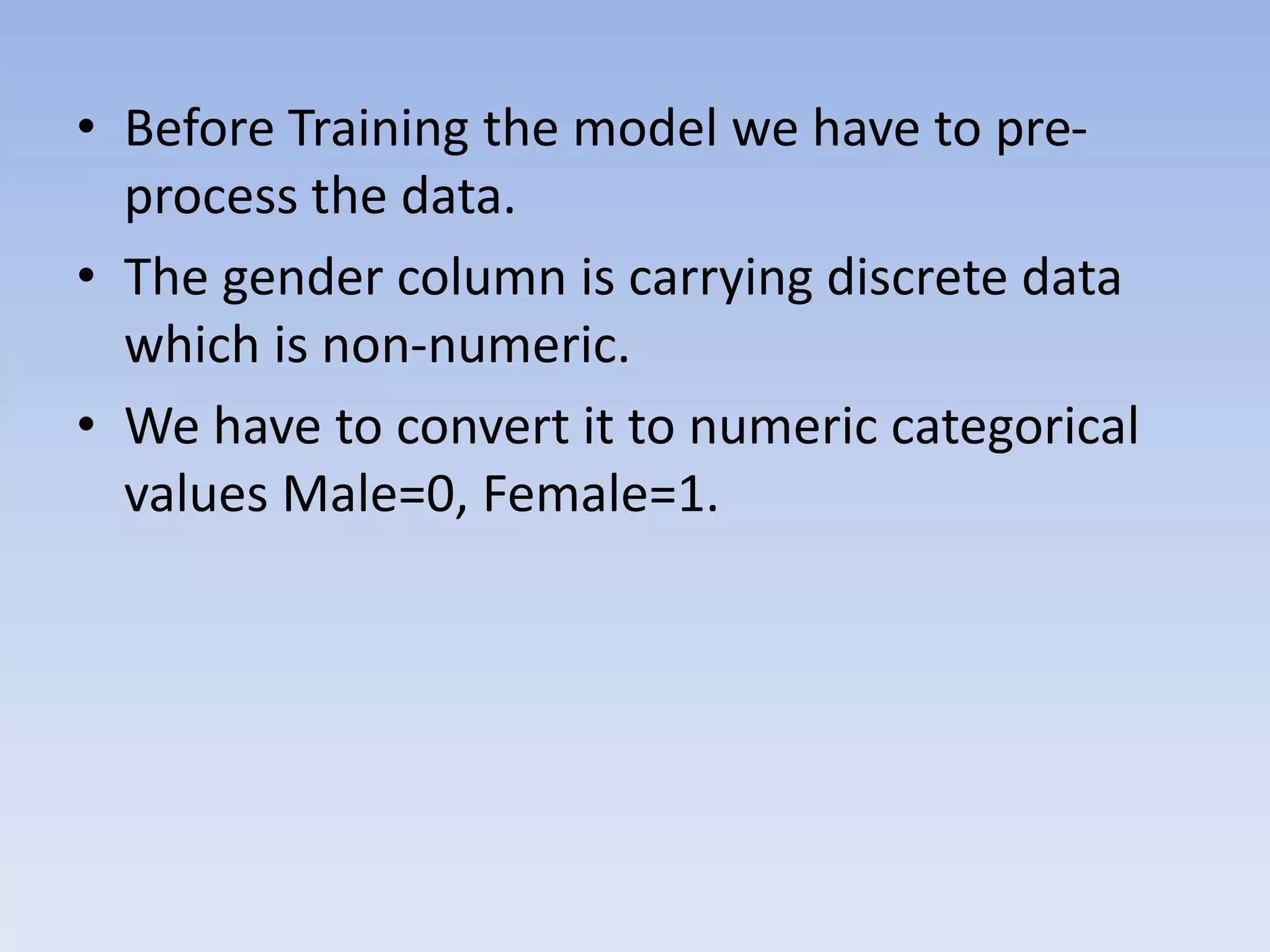 • Before Training the model we have to pre-
process the data.
• The gender column is carrying discrete data
which is non-numeric.
• We have to convert it to numeric categorical
values Male=0, Female=1.
 